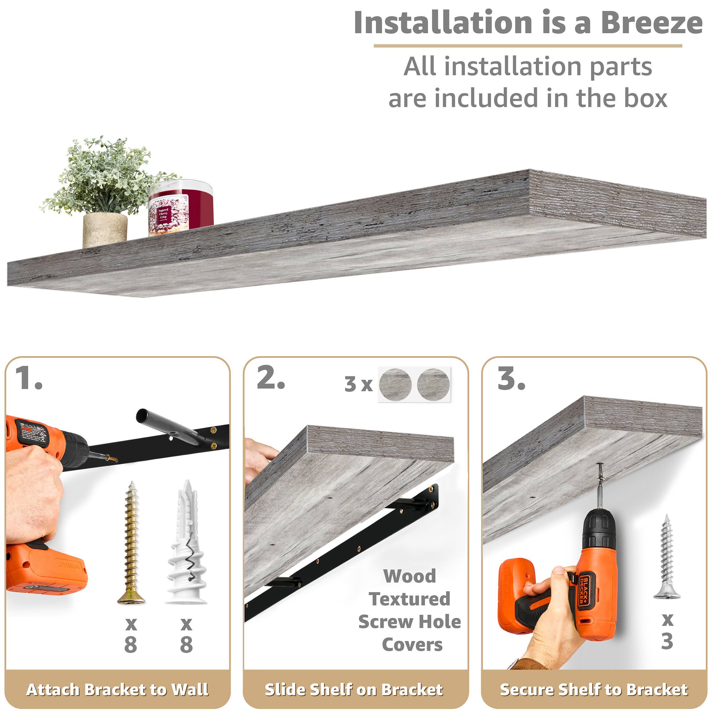 Installation is a Breeze  
All installation parts are included in the box  

1. Attach Bracket to Wall  
   - x 8 Screws  
   - x 8 Anchors  

2. Slide Shelf on Bracket  
   - x 3 Wood Textured Screw Hole Covers  

3. Secure Shelf to Bracket  
   - x 3 Screws