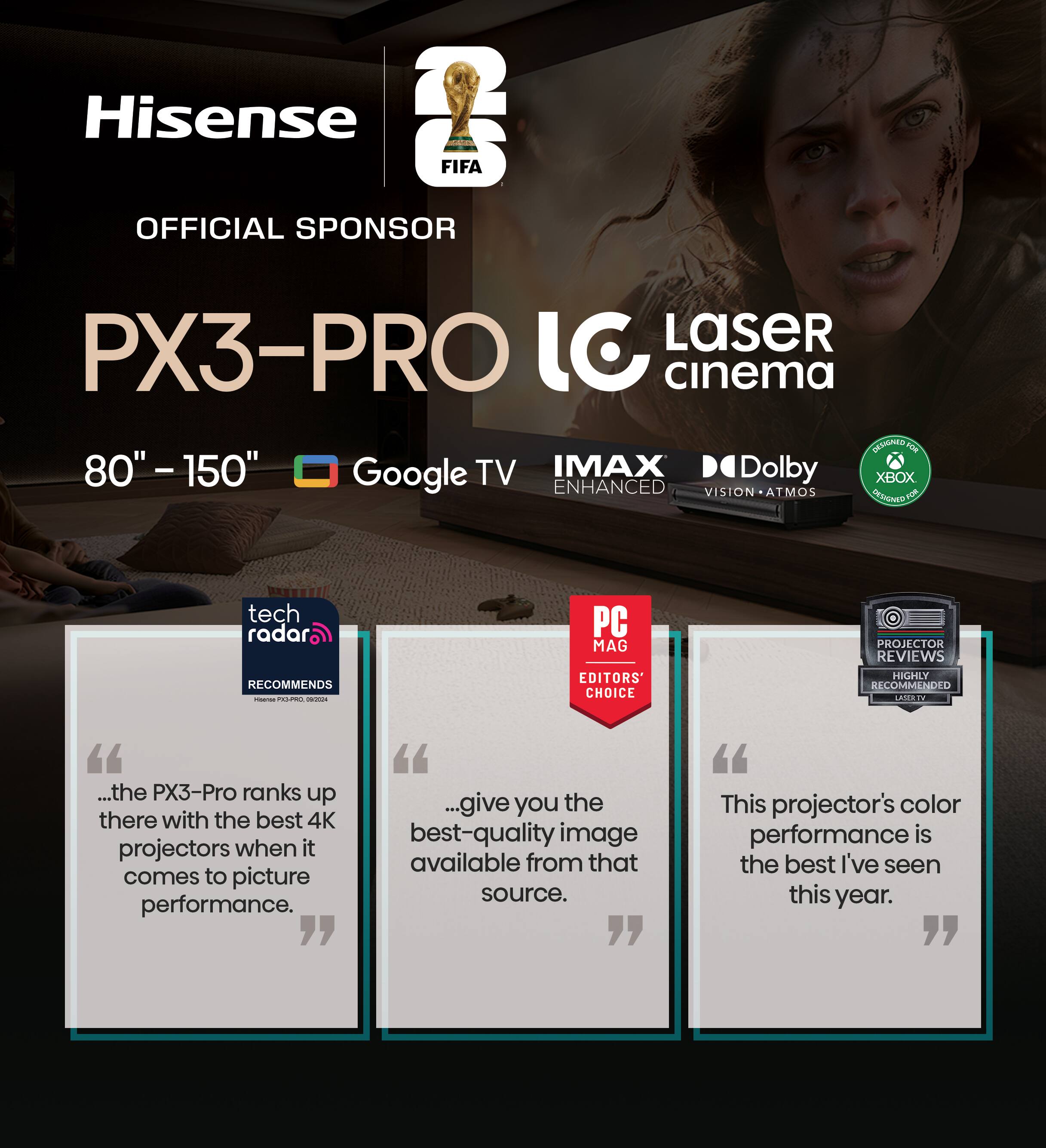 Hisense FIFA OFFICIAL SPONSOR  
PX3-PRO  
80" - 150"  
Google TV  
IMAX ENHANCED  
Dolby VISION • ATMOS  
XBOX ENHANCED  

tech radar RECOMMENDS  
"...the PX3-Pro ranks up there with the best 4K projectors when it comes to picture performance."  

PC MAG EDITORS' CHOICE  
"...give you the best-quality image available from that source."  

PROJECTOR REVIEWS  
HIGHLY RECOMMENDED  
"This projector's color performance is the best I've seen this year."