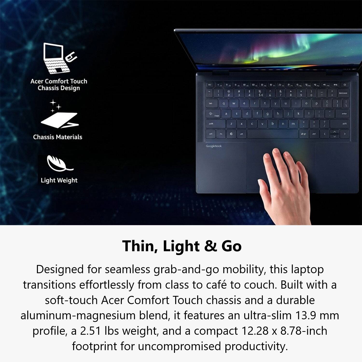 Acer Comfort Touch Chassis Design

Chassis Materials

Light Weight

Thin, Light & Go

Designed for seamless grab-and-go mobility, this laptop transitions effortlessly from class to café to couch. Built with a soft-touch Acer Comfort Touch chassis and a durable aluminum-magnesium blend, it features an ultra-slim 13.9 mm profile, a 2.51 lbs weight, and a compact 12.28 x 8.78-inch footprint for uncompromised productivity.
