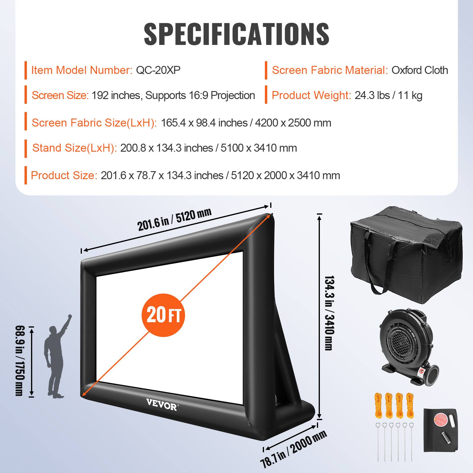 SPECIFICATIONS
Item Model Number: QC-20XP
Screen Fabric Material: Oxford Cloth
Screen Size: 192 inches, Supports 16:9 Projection
Product Weight: 24.3 lbs/11 kg
Screen Fabric Size(LxH): 165.4 x 98.4 inches / 4200 x 2500 mm
Stand Size(LxH): 200.8 x 134.3 inches / 5100 x 3410 mm
Product Size: 201.6 x 78.7 x 134.3 inches / 5120 x 2000 x 3410 mm
201.6 in / 5120 mm
68.9 in / 1750 mm
20 FT
VEVOR
134.3 in / 3410 mm
78.7 in / 2000 mm