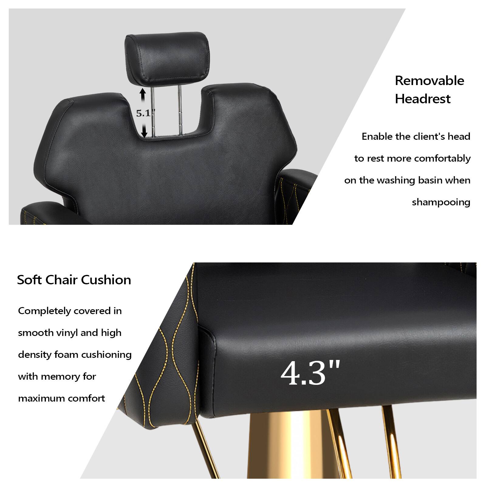 5.1 Removable Headrest  
Enable the client's head to rest more comfortably on the washing basin when shampooing  

Soft Chair Cushion  
Completely covered in smooth vinyl and high density foam cushioning with memory for maximum comfort  

4.3"