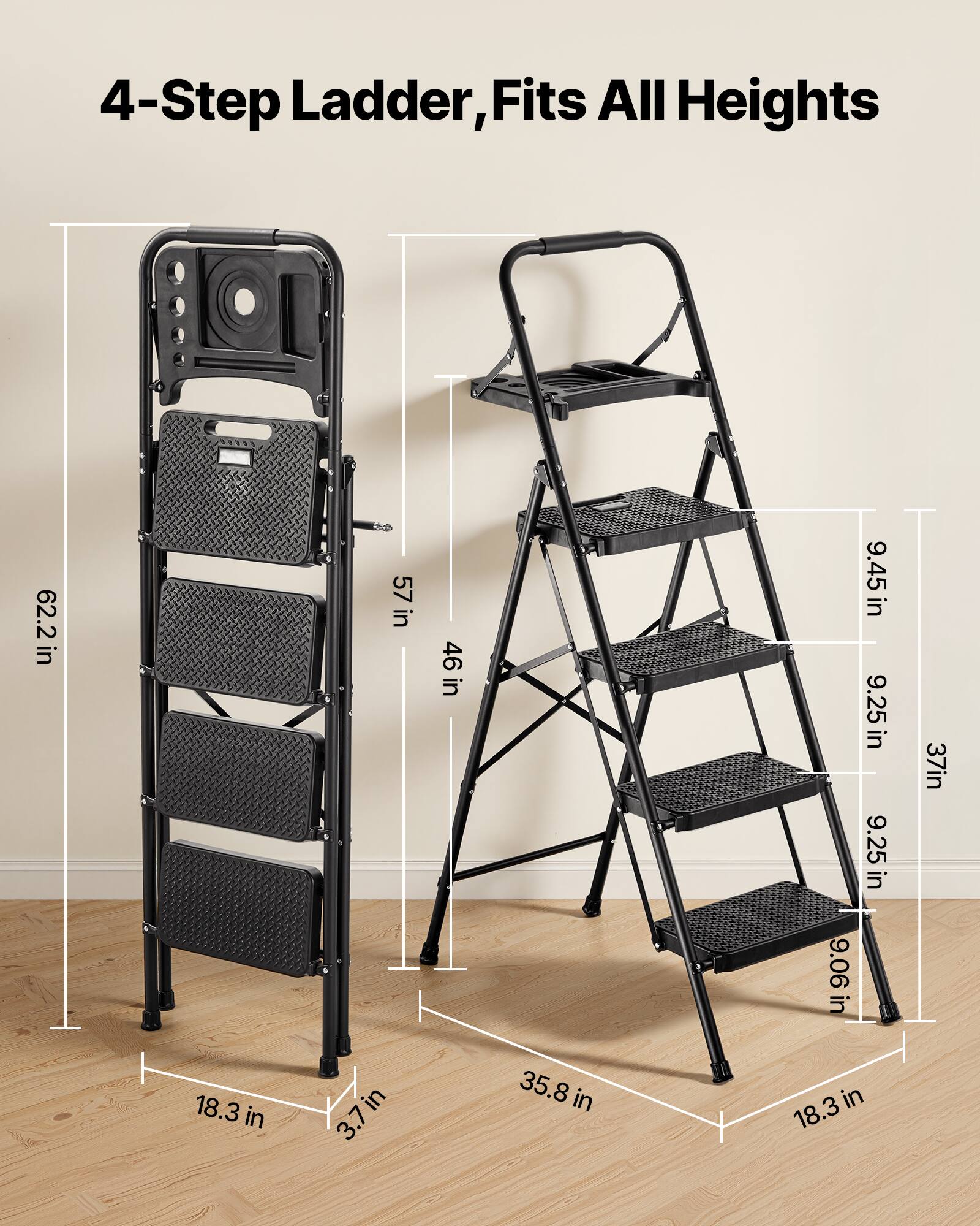 4-Step Ladder, Fits All Heights

- 62.2 in
- 57 in
- 46 in
- 9.45 in
- 9.25 in
- 9.25 in
- 37 in
- 9.06 in
- 18.3 in
- 3.7 in
- 35.8 in
- 18.3 in