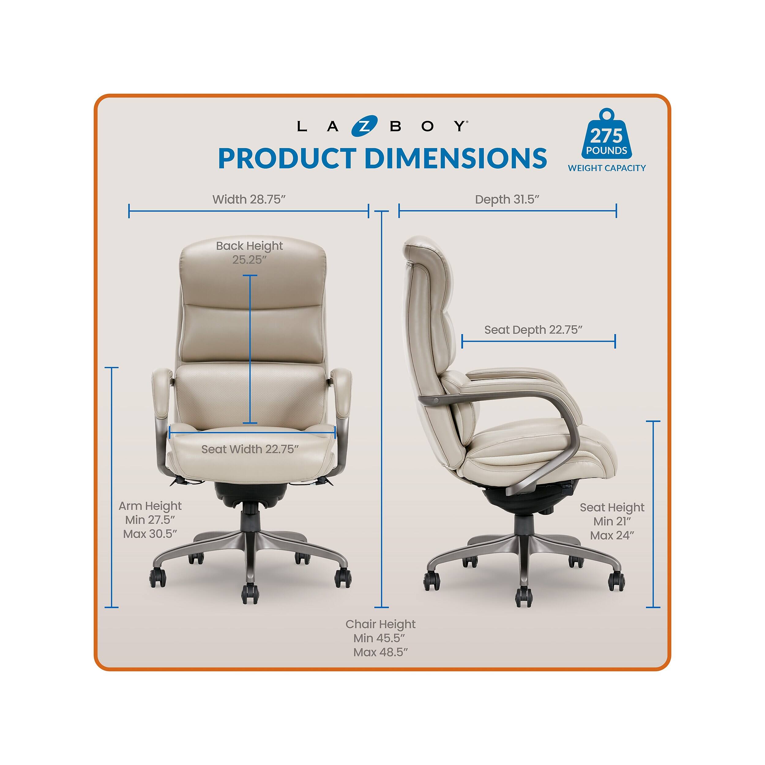 LA-Z-BOY  
275 POUNDS  
PRODUCT DIMENSIONS  
WEIGHT CAPACITY  
Width 28.75"  
Depth 31.5"  
Back Height 25.25"  
Seat Depth 22.75"  
Seat Width 22.75"  
Arm Height Min 27.5" Max 30.5"  
Seat Height Min 21" Max 24"  
Chair Height Min 45.5" Max 48.5"