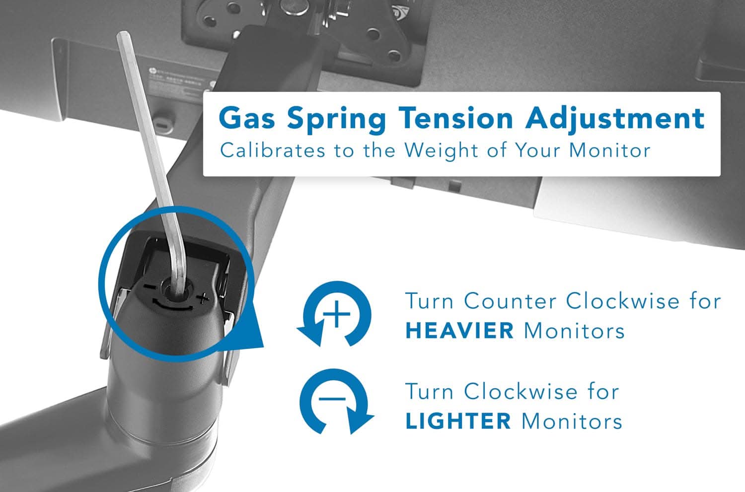 Gas Spring Tension Adjustment  
Calibrates to the Weight of Your Monitor  

Turn Counter Clockwise for HEAVIER Monitors  
Turn Clockwise for LIGHTER Monitors