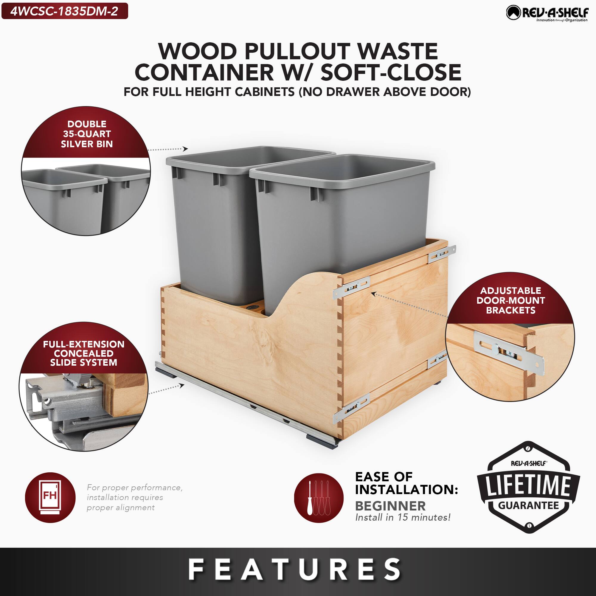4WCSC-1835DM-2

WOOD PULLOUT WASTE CONTAINER W/ SOFT-CLOSE  
FOR FULL HEIGHT CABINETS (NO DRAWER ABOVE DOOR)

- DOUBLE 35-QUART SILVER BIN
- FULL-EXTENSION CONCEALED SLIDE SYSTEM
- ADJUSTABLE DOOR-MOUNT BRACKETS
- EASE OF INSTALLATION: BEGINNER  
  Install in 15 minutes!
- LIFETIME GUARANTEE

For proper performance, installation requires proper alignment

FEATURES
