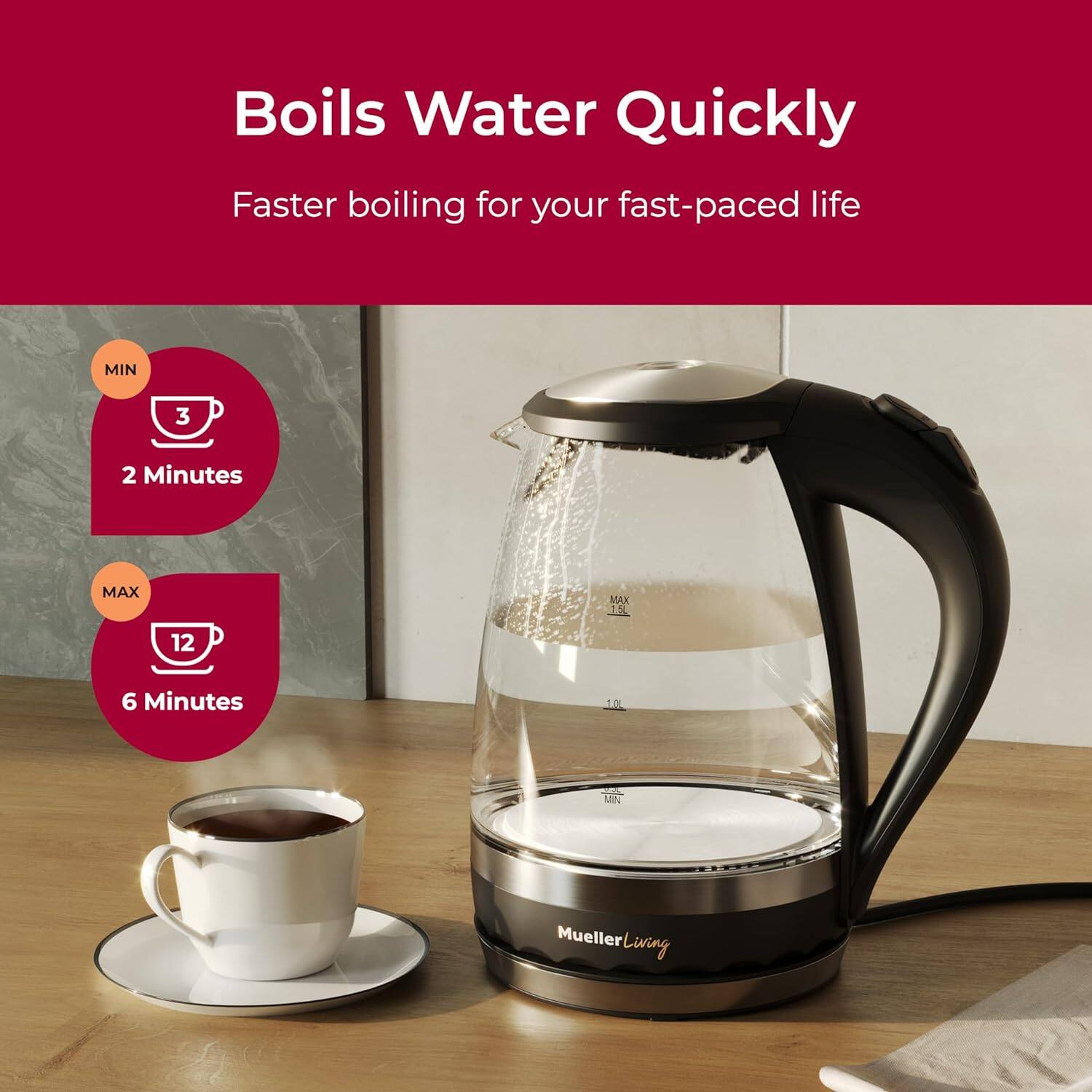 Boils Water Quickly
Faster boiling for your fast-paced life
MIN 3 2 Minutes
MAX 12 6 Minutes
Mi Mueller Living