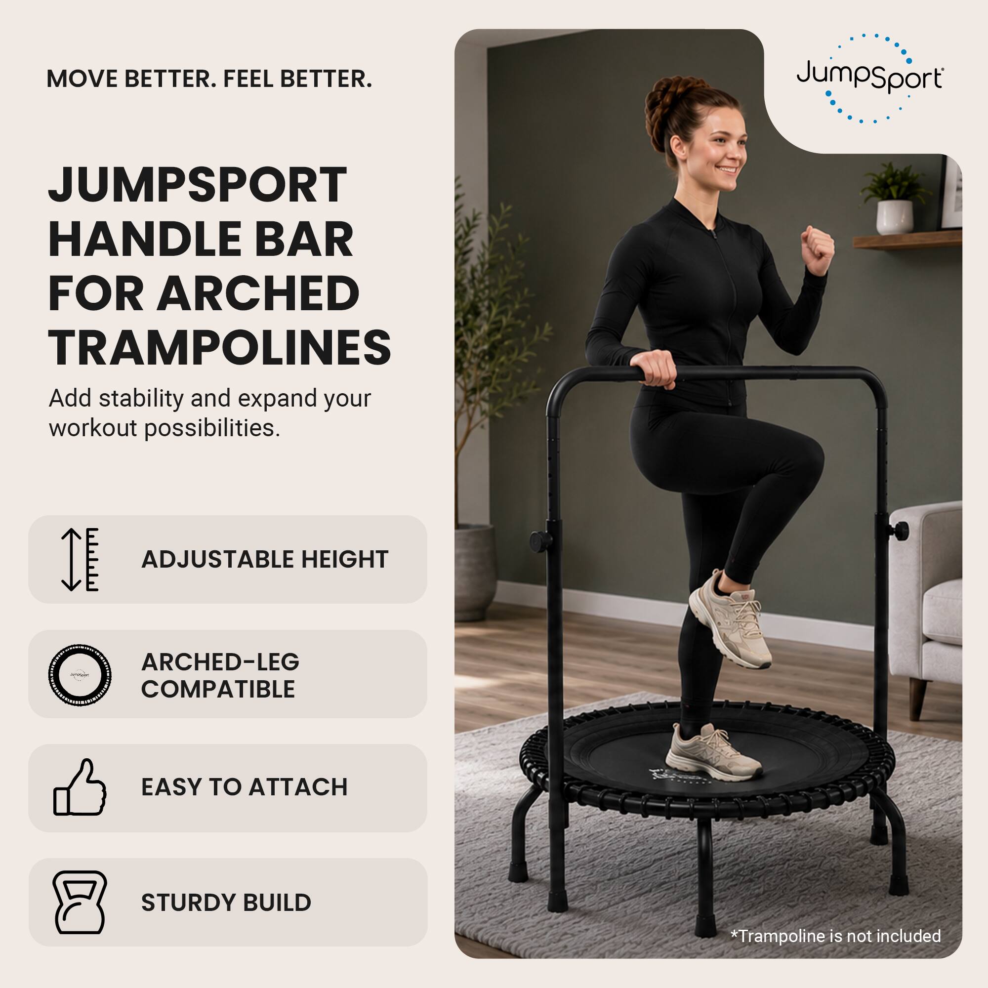 MOVE BETTER. FEEL BETTER.

JUMPSPORT HANDLE BAR FOR ARCHED TRAMPOLINES
Add stability and expand your workout possibilities.

- ADJUSTABLE HEIGHT
- ARCHED-LEG COMPATIBLE
- EASY TO ATTACH
- STURDY BUILD

*Trampoline is not included