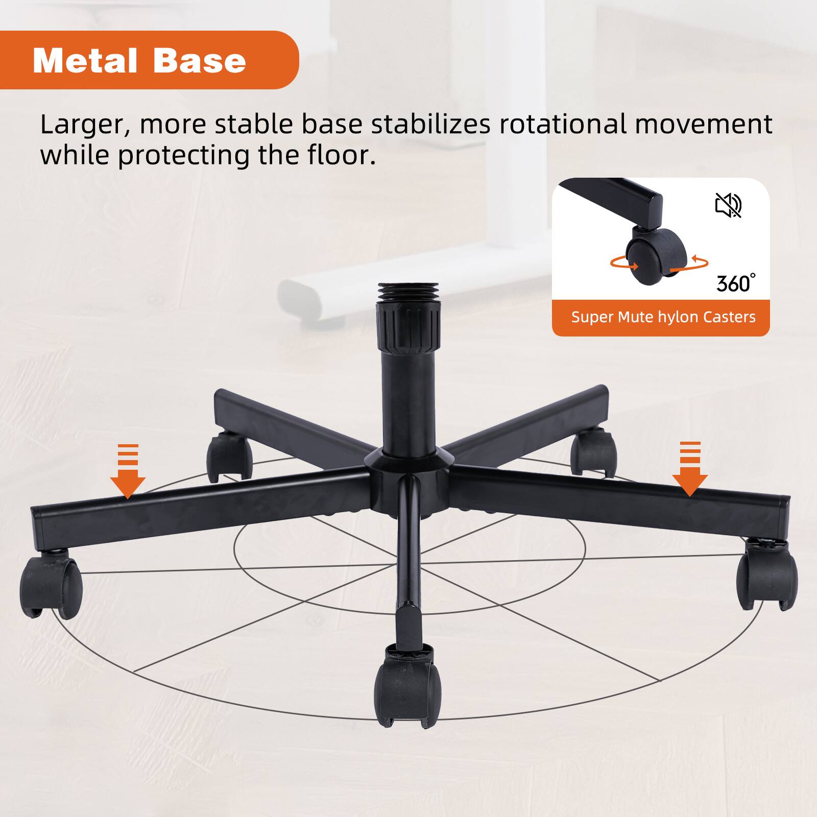 Metal Base

Larger, more stable base stabilizes rotational movement while protecting the floor.

Super Mute hylon Casters

360°