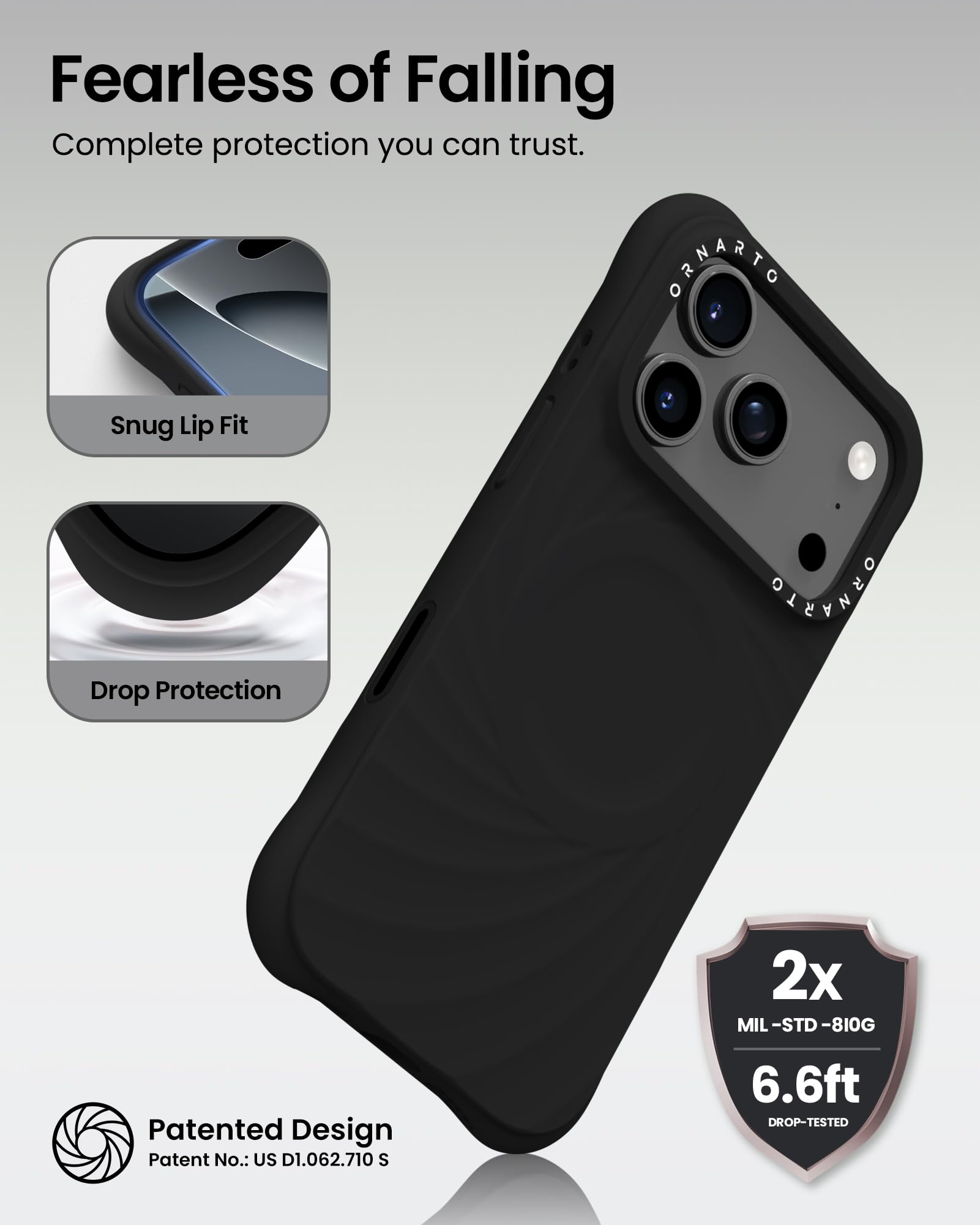 Fearless of Falling  
Complete protection you can trust.

Snug Lip Fit  
Drop Protection

Patented Design  
Patent No.: US D1.062.710 S

2x  
MIL-STD-810G  
6.6ft  
DROP-TESTED