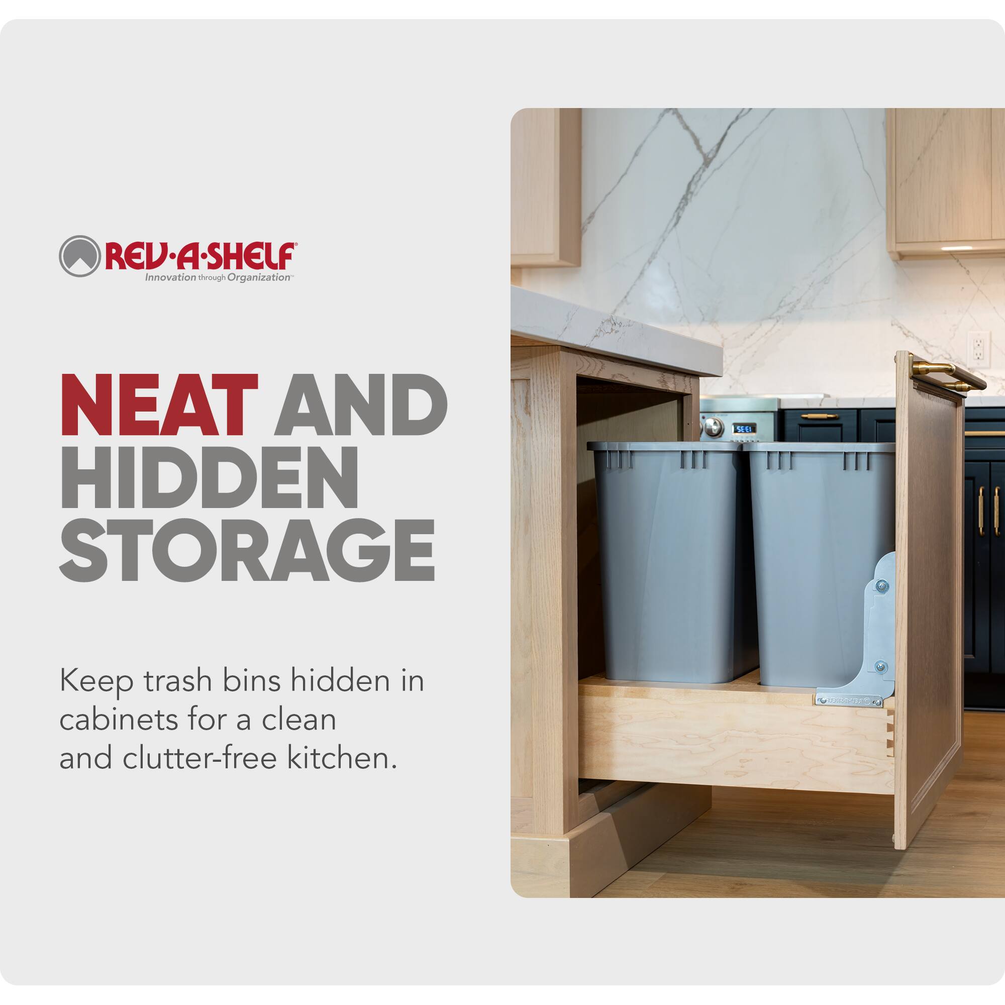 REV-A-SHELF  
Innovation through Organization  

NEAT AND HIDDEN STORAGE  

Keep trash bins hidden in cabinets for a clean and clutter-free kitchen.