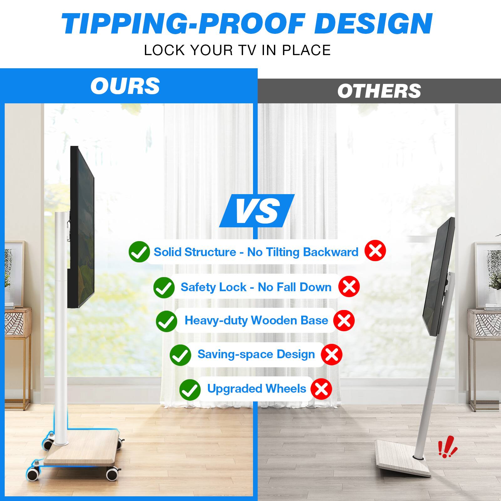 TIPPING-PROOF DESIGN  
LOCK YOUR TV IN PLACE

OURS  
VS  
OTHERS

- Solid Structure - No Tilting Backward ✓  
- Safety Lock - No Fall Down ✓  
- Heavy-duty Wooden Base ✓  
- Saving-space Design ✓  
- Upgraded Wheels ✓