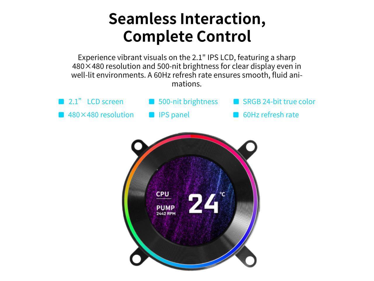 Seamless Interaction, Complete Control

Experience vibrant visuals on the 2.1" IPS LCD, featuring a sharp 480 x 480 resolution and 500-nit brightness for clear display even in well-lit environments. A 60Hz refresh rate ensures smooth, fluid animations.

- 2.1" LCD screen
- 480 x 480 resolution
- 500-nit brightness
- IPS panel
- SRGB 24-bit true color
- 60Hz refresh rate

CPU PUMP 24°C 2442 RPM