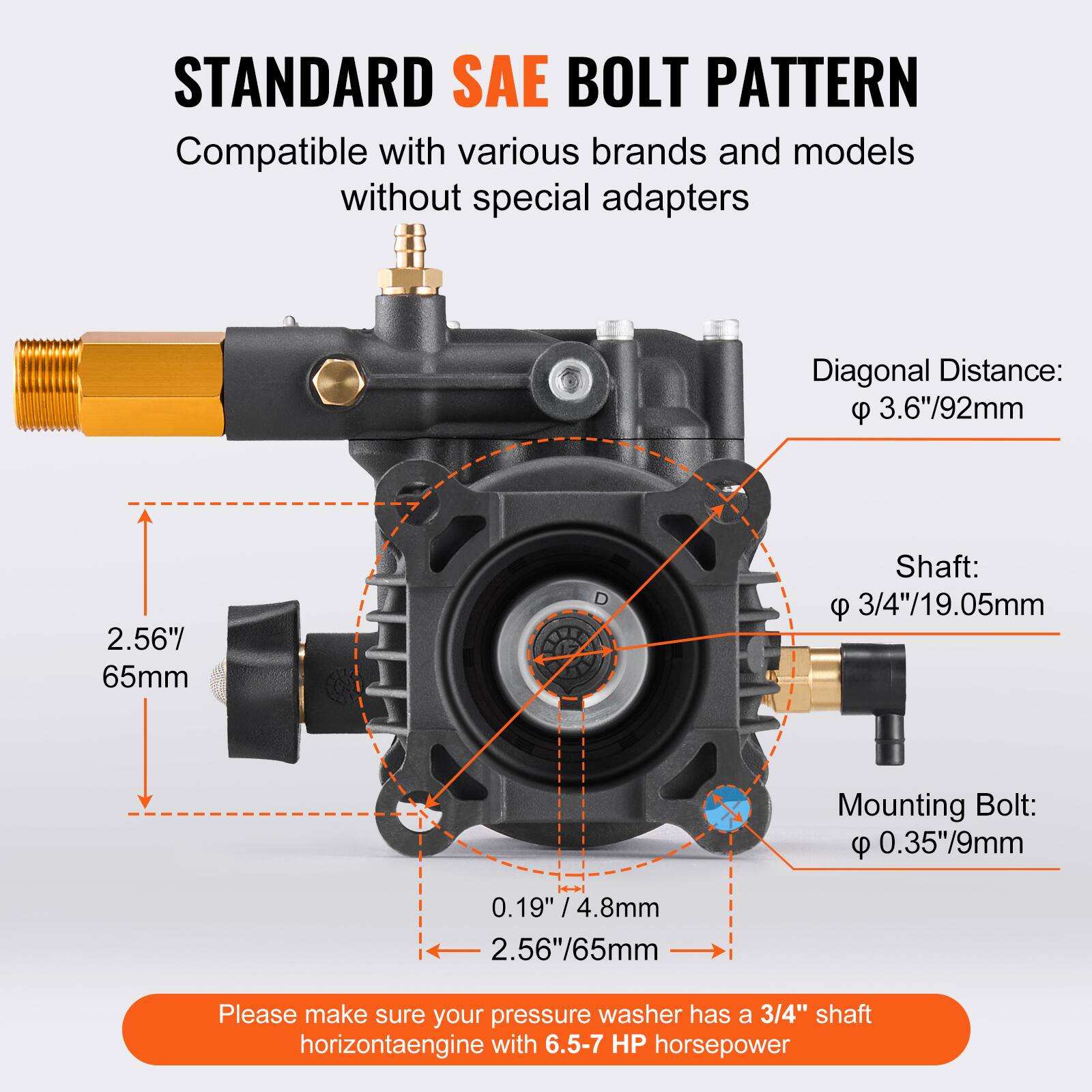STANDARD SAE BOLT PATTERN  
Compatible with various brands and models without special adapters  

- Diagonal Distance: 3.6"/92mm  
- Shaft: 3/4"/19.05mm  
- Mounting Bolt: 0.35"/9mm  

Please make sure your pressure washer has a 3/4" shaft horizontal engine with 6.5-7 HP horsepower.