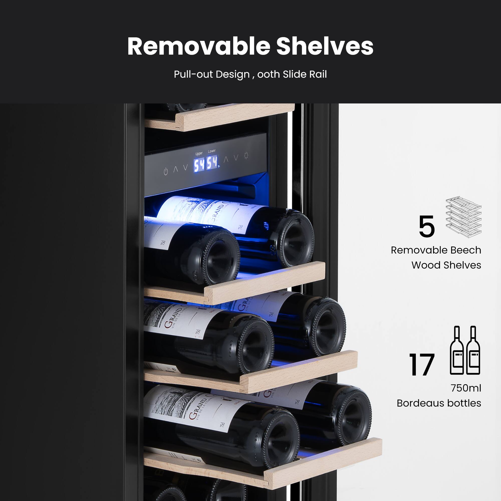 Removable Shelves  
Pull-out Design, ooth Slide Rail  
5 Removable Beech Wood Shelves  
17 750ml Bordeaux bottles