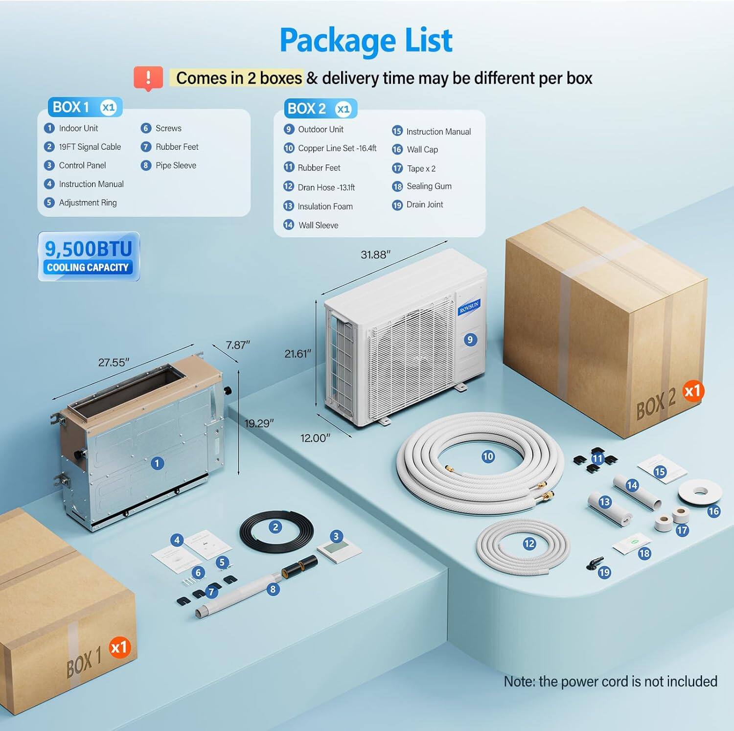 Package List

BOX 1 x1
1. Indoor Unit
2. 19FT Signal Cable
3. Control Panel
4. Instruction Manual
5. Adjustment Ring
6. Screws
7. Rubber Feet
8. Pipe Sleeve

BOX 2 x1
9. Outdoor Unit
10. Copper Line Set -16.4ft
11. Rubber Feet
12. Drain Hose -13.1ft
13. Insulation Foam
14. Wall Sleeve
15. Instruction Manual
16. Wall Cap
17. Tape x 2
18. Sealing Gum
19. Drain Joint

9,500BTU COOLING CAPACITY

Dimensions:
- 27.55" x 7.87" x 21.61"
- 19.29" x 12.00"

Note: the power cord is not included