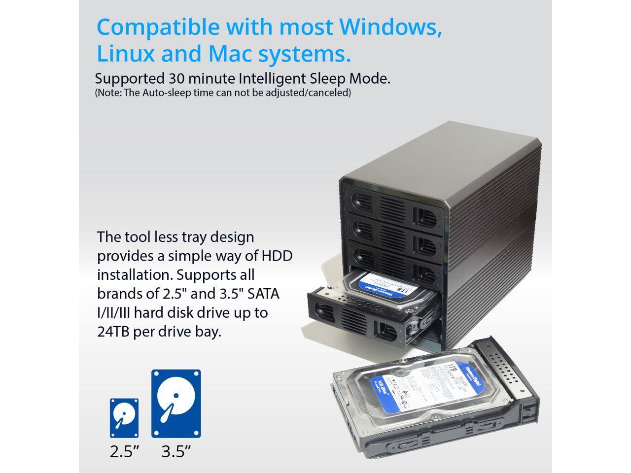 Compatible with most Windows, Linux and Mac systems.  
Supported 30 minute Intelligent Sleep Mode.  
(Note: The Auto-sleep time can not be adjusted/canceled)  

The tool less tray design provides a simple way of HDD installation. Supports all brands of 2.5" and 3.5" SATA I/II/III hard disk drive up to 24TB per drive bay.  

2.5" 3.5"