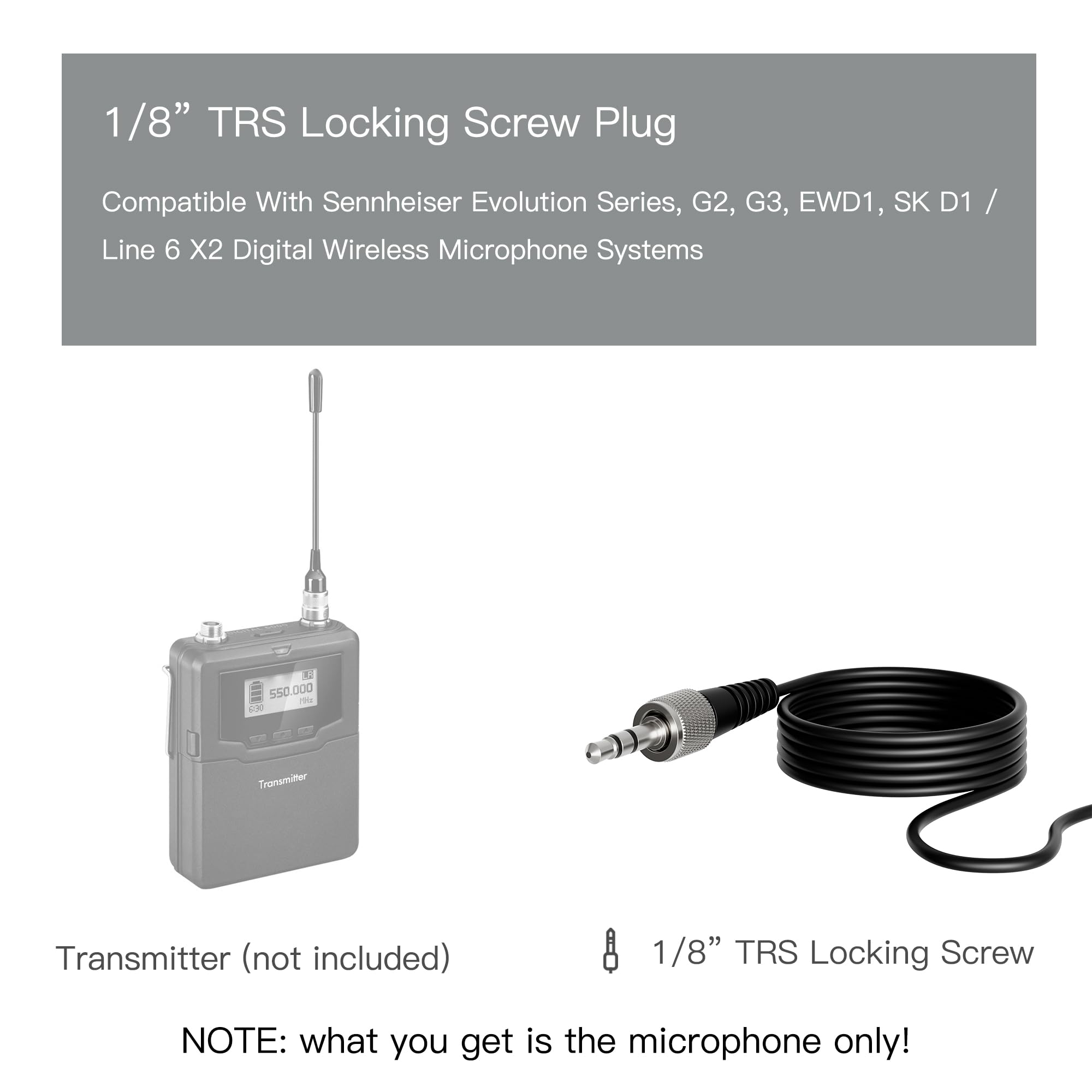 1/8" TRS Locking Screw Plug

Compatible With Sennheiser Evolution Series, G2, G3, EWD1, SK D1 / Line 6 X2 Digital Wireless Microphone Systems

Transmitter (not included)

1/8" TRS Locking Screw

NOTE: what you get is the microphone only!