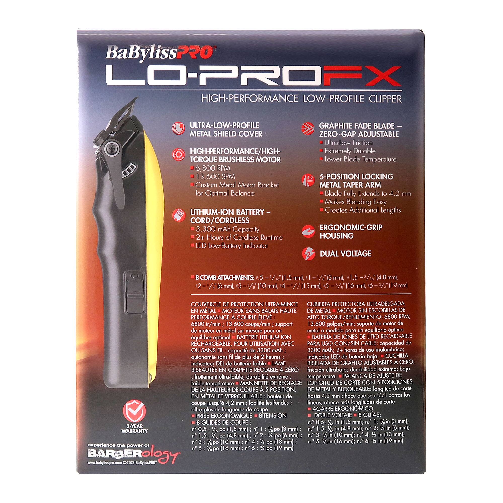 BaBylissPRO LO-PROFX  
HIGH-PERFORMANCE LOW-PROFILE CLIPPER  

- ULTRA-LOW-PROFILE METAL SHIELD COVER  
- HIGH-PERFORMANCE/HIGH-TORQUE BRUSHLESS MOTOR  
  - 6,800 RPM  
  - 13,600 SPM  
  - Custom Metal Motor Bracket for Optimal Balance  
- LITHIUM-ION BATTERY  
  - CORD/CORDLESS  
  - 3,300 mAh Capacity  
  - 2+ Hours of Cordless Runtime  
  - LED Low-Battery Indicator  
- GRAPHITE FADE BLADE  
  - ZERO-GAP ADJUSTABLE  
  - Ultra-Low Friction  
  - Extremely Durable  
  - Lower Blade Temperature  
- 5-POSITION LOCKING METAL TAPER ARM  
  - Blade Fully Extends to 4.2 mm  
  - Makes Blending Easy  
  - Creates Additional Lengths  
- ERGONOMIC-GRIP HOUSING  
- DUAL VOLTAGE  
- 8 COMB ATTACHMENTS  
  - 2 - 1/16" (3 mm), 3 - 1