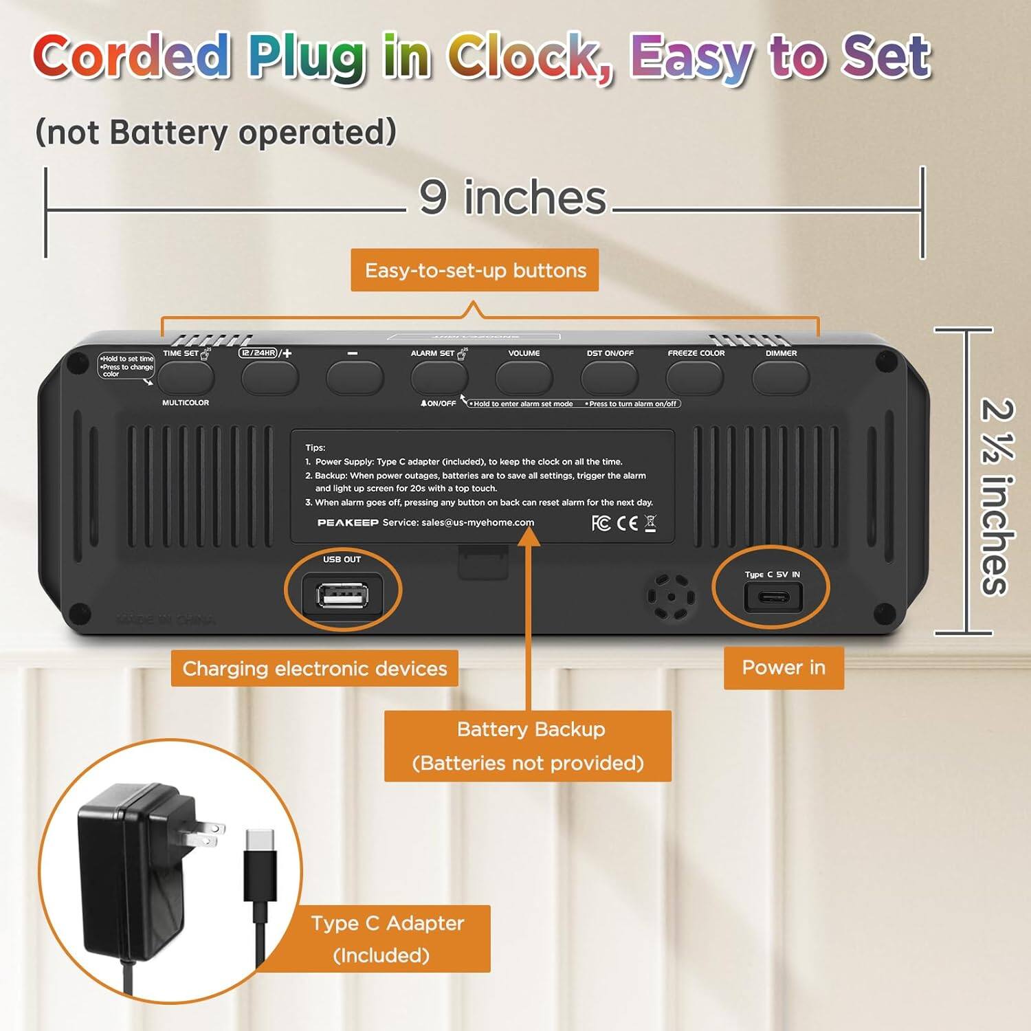 Corded Plug in Clock, Easy to Set (not Battery operated)  
9 inches  
Easy-to-set-up buttons  

- Power Supply: Type C adapter (Included)  
- Battery Backup (Batteries not provided)  
- Type C Adapter (Included)  

Tips:  
1. Power Supply: Type C adapter (Included), to keep the clock on all the time.  
2. Backup: When power outages, batteries are to save alarm settings, trigger the alarm and light up screen for 20s with a top touch.  
3. When alarm goes off, pressing any button back all settings, trigger the alarm.  

PEAKEEP Service: sales@us-myhome.com  

CE USB OUT  
Power in  
Charging electronic devices
