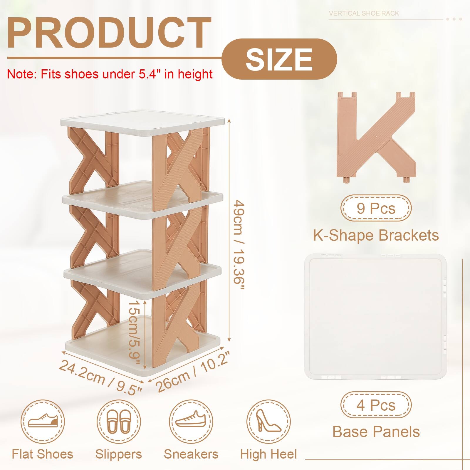 VERTICAL SHOE RACK

PRODUCT SIZE

Note: Fits shoes under 5.4" in height

9 Pcs K-Shape Brackets
49cm / 19.36"

4 Pcs Base Panels

Flat Shoes
Slippers
Sneakers
High Heel

24.2cm / 9.5"
15cm / 5.9"
26cm / 10.2"