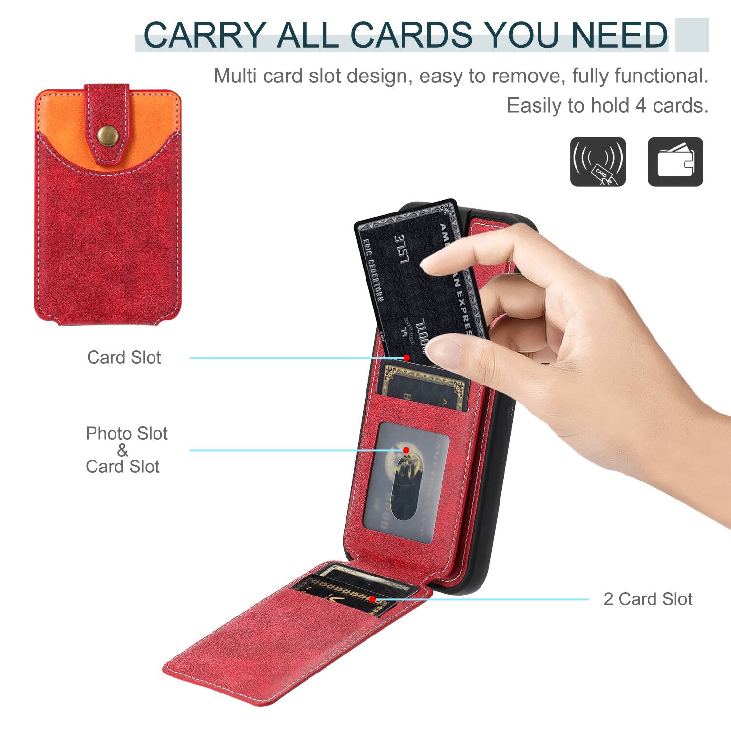 CARRY ALL CARDS YOU NEED

Multi card slot design, easy to remove, fully functional. Easily to hold 4 cards.

Card Slot

Photo Slot & Card Slot

2 Card Slot