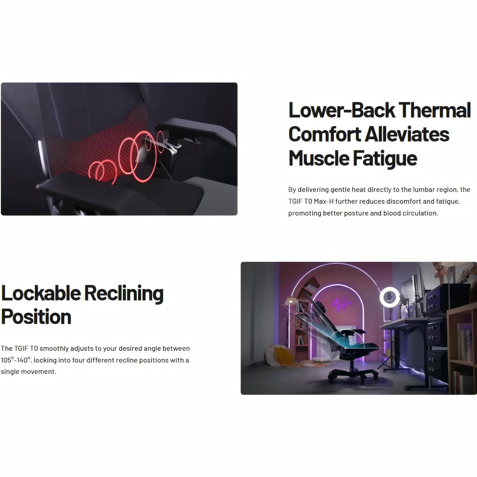 Lower-Back Thermal Comfort Alleviates Muscle Fatigue  
By delivering gentle heat directly to the lumbar region, the TGIF TO Max-H further reduces discomfort and fatigue, promoting better posture and blood circulation.

Lockable Reclining Position  
The TGIF TO smoothly adjusts to your desired angle between 105°-140°, locking into four different recline positions with a single movement.