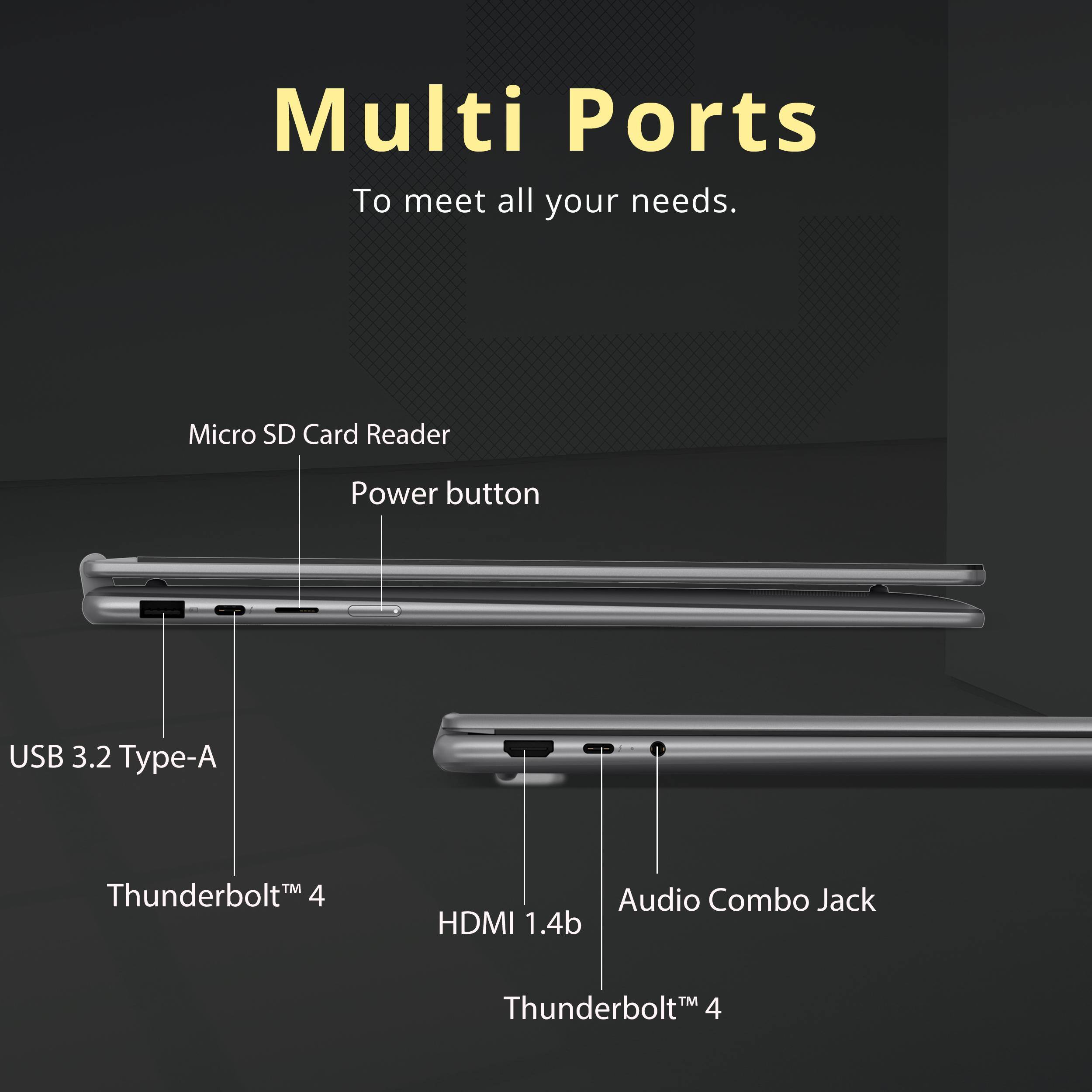 Multi Ports To meet all your needs.

- Micro SD Card Reader
- Power button
- USB 3.2 Type-A
- Thunderbolt™ 4
- HDMI 1.4b
- Audio Combo Jack
- Thunderbolt™ 4
