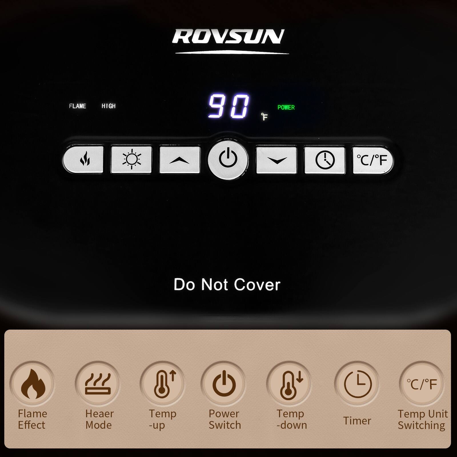 ROVSUN

FLAME HIGH 90 POWER C/F

Do Not Cover

Flame Effect
Heater Mode
Temp -up
Power Switch
Temp -down
Timer
Temp Unit Switching