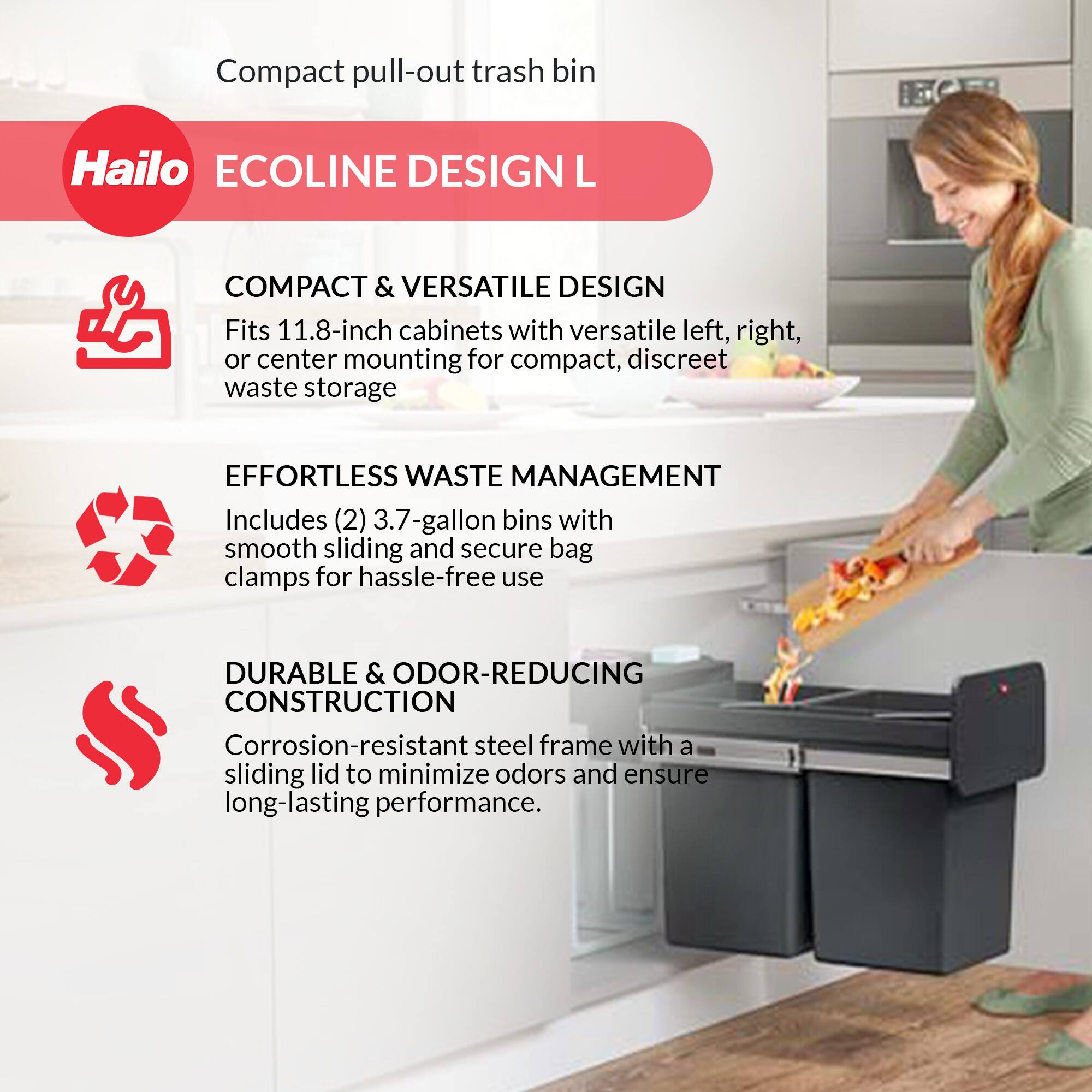 Compact pull-out trash bin

Hailo ECOLINE DESIGN L

COMPACT & VERSATILE DESIGN  
Fits 11.8-inch cabinets with versatile left, right, or center mounting for compact, discreet waste storage

EFFORTLESS WASTE MANAGEMENT  
Includes (2) 3.7-gallon bins with smooth sliding and secure bag clamps for hassle-free use

DURABLE & ODOR-REDUCING CONSTRUCTION  
Corrosion-resistant steel frame with a sliding lid to minimize odors and ensure long-lasting performance.