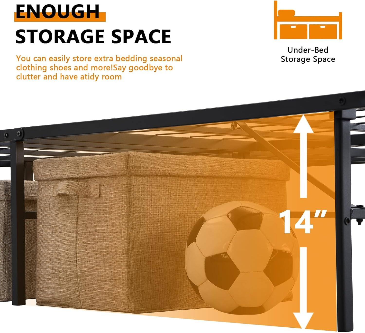 ENOUGH STORAGE SPACE

You can easily store extra bedding, seasonal clothing, shoes, and more! Say goodbye to clutter and have a tidy room.

Under-Bed Storage Space

14"