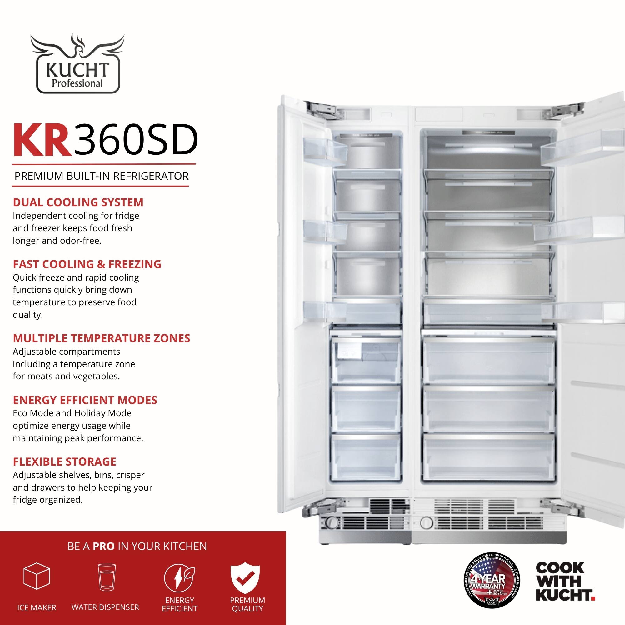 KUCHT Professional KR360SD PREMIUM BUILT-IN REFRIGERATOR

DUAL COOLING SYSTEM  
Independent cooling for fridge and freezer keeps food fresh longer and odor-free.

FAST COOLING & FREEZING  
Quick freeze and rapid cooling functions quickly bring down temperature to preserve food quality.

MULTIPLE TEMPERATURE ZONES  
Adjustable compartments including a temperature zone for meats and vegetables.

ENERGY EFFICIENT MODES  
Eco Mode and Holiday Mode optimize energy usage while maintaining peak performance.

FLEXIBLE STORAGE  
Adjustable shelves, bins, crisper and drawers to help keeping your fridge organized.

BE A PRO IN YOUR KITCHEN  
ICE MAKER  
WATER DISPENSER  
ENERGY EFFICIENT  
PREMIUM QUALITY

4 YEAR WARRANTY

COOK WITH KUCHT.