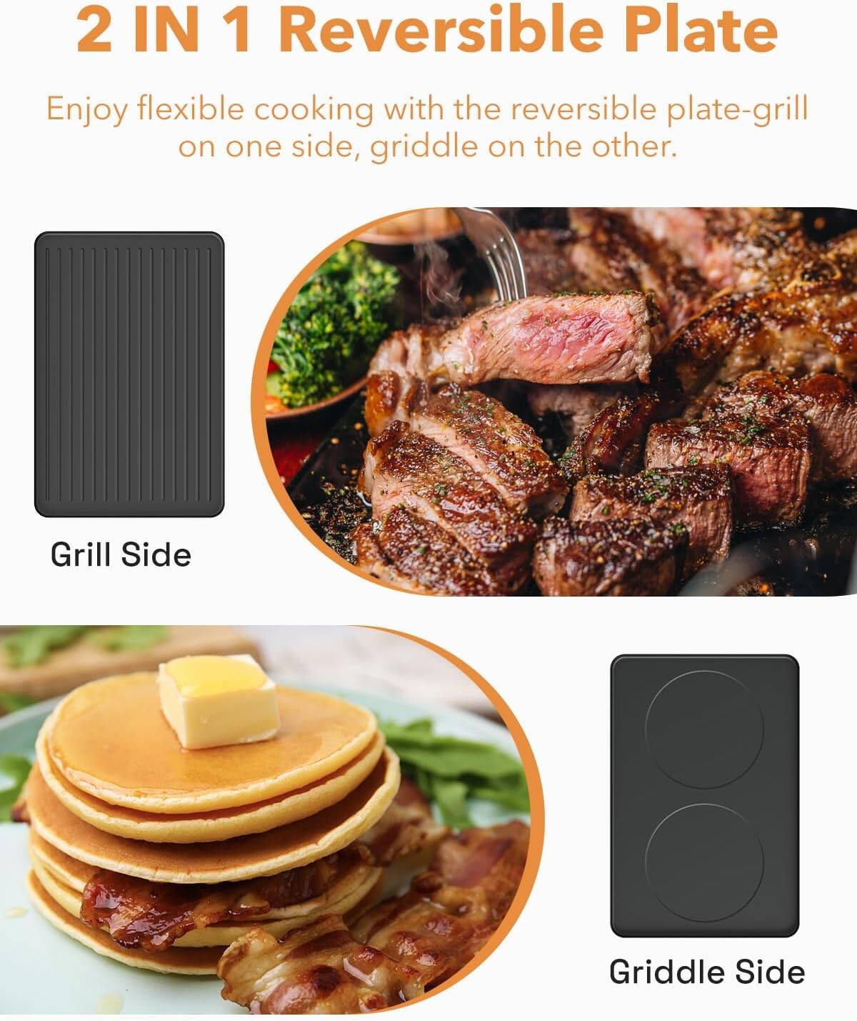 2 IN 1 Reversible Plate

Enjoy flexible cooking with the reversible plate-grill on one side, griddle on the other.

Grill Side

Griddle Side