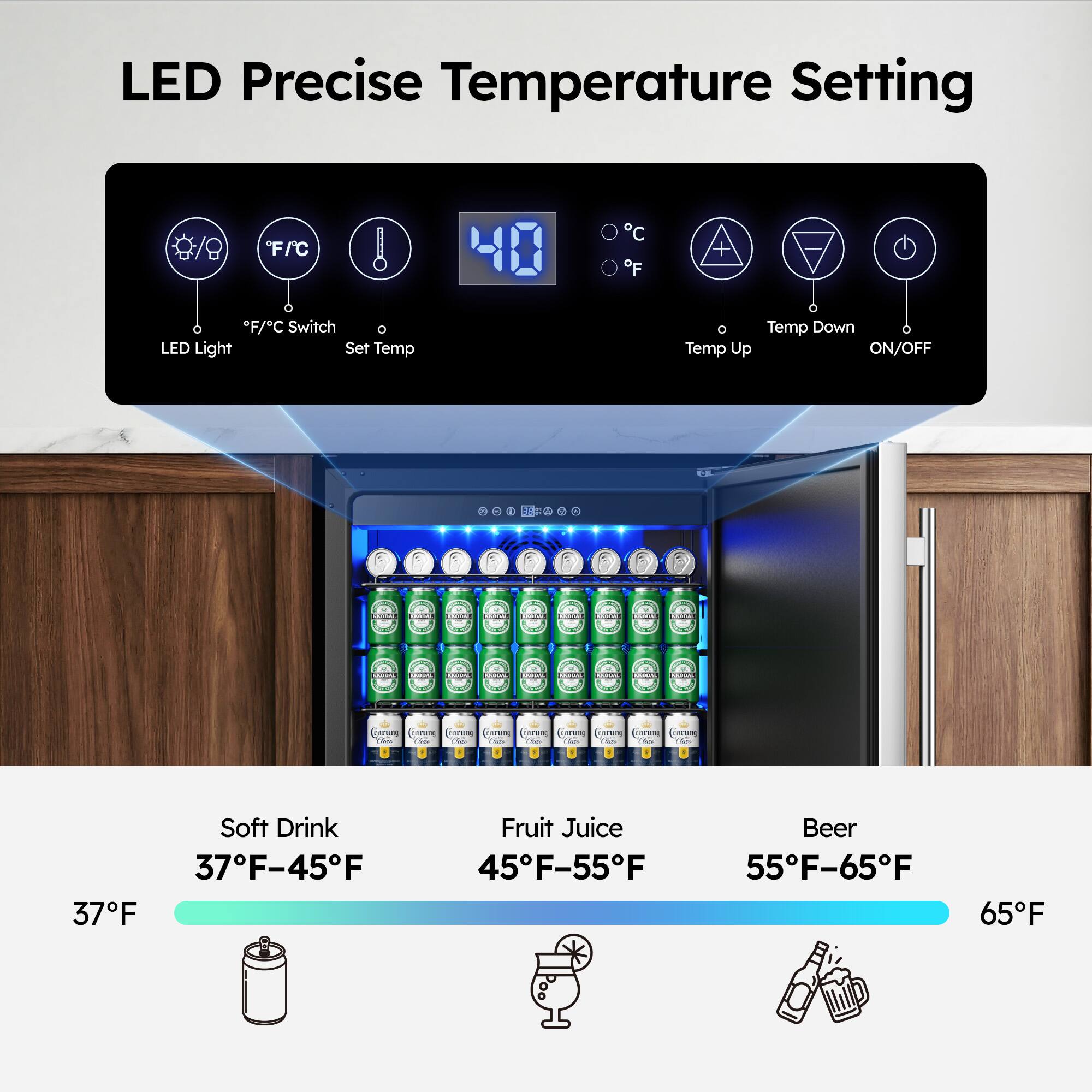 LED Precise Temperature Setting

- LED Light
- F/C Switch
- Set Temp
- Temp Down
- Temp Up
- ON/OFF

Soft Drink: 37°F-45°F
Fruit Juice: 45°F-55°F
Beer: 55°F-65°F