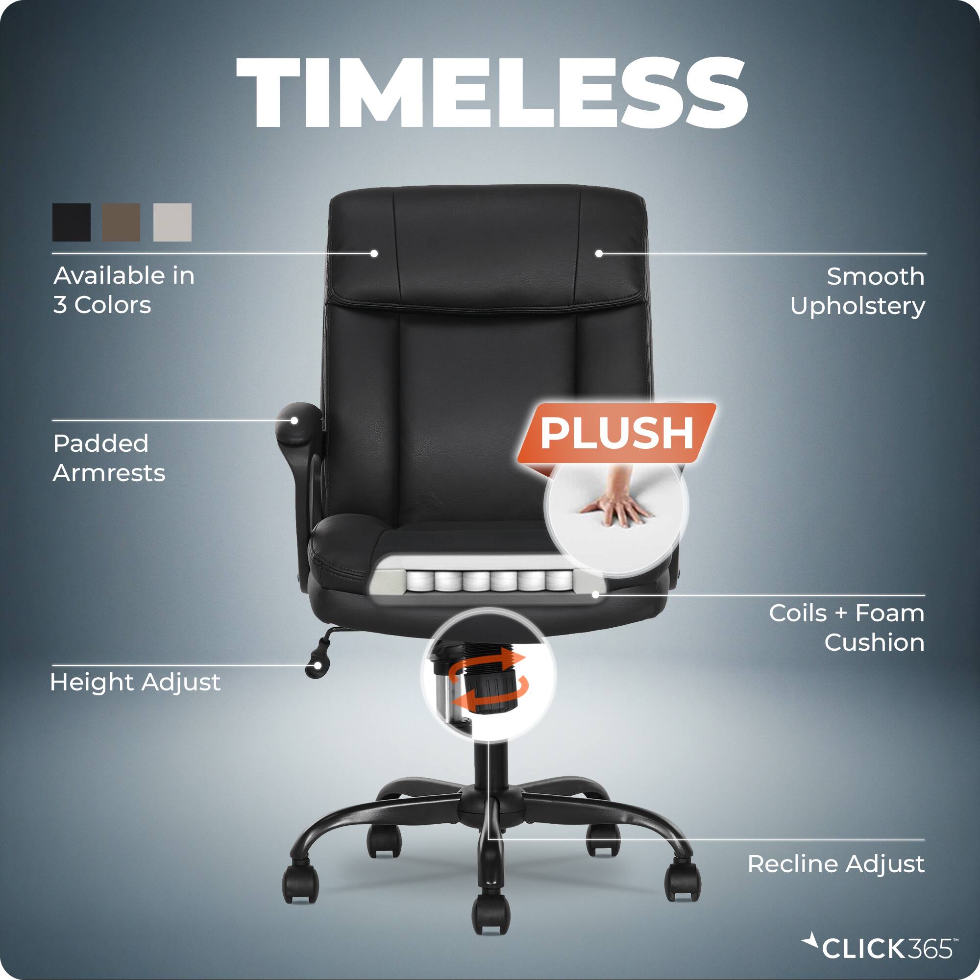TIMELESS  
Available in 3 Colors  
Smooth Upholstery  
Padded Armrests  
PLUSH  
Height Adjust  
Coils + Foam Cushion  
Recline Adjust  
CLICK365