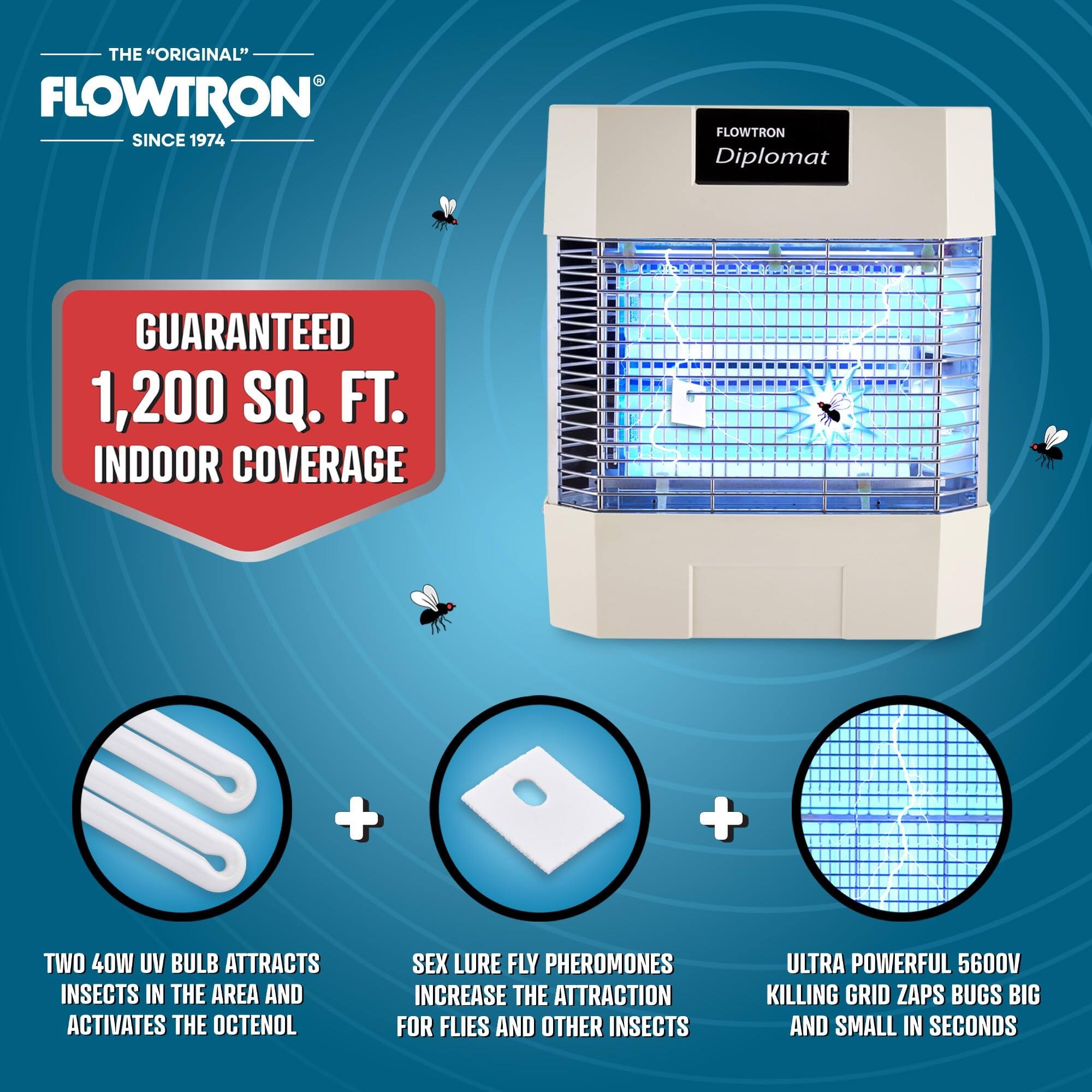 THE "ORIGINAL" FLOWTRON SINCE 1974

FLOWTRON Diplomat

GUARANTEED 1,200 SQ. FT. INDOOR COVERAGE

TWO 40W UV BULB ATTRACTS INSECTS IN THE AREA AND ACTIVATES THE OCTENOL

SEX LURE FLY PHEROMONES INCREASE THE ATTRACTION FOR FLIES AND OTHER INSECTS

ULTRA POWERFUL 5600V KILLING GRID ZAPS BUGS BIG AND SMALL IN SECONDS