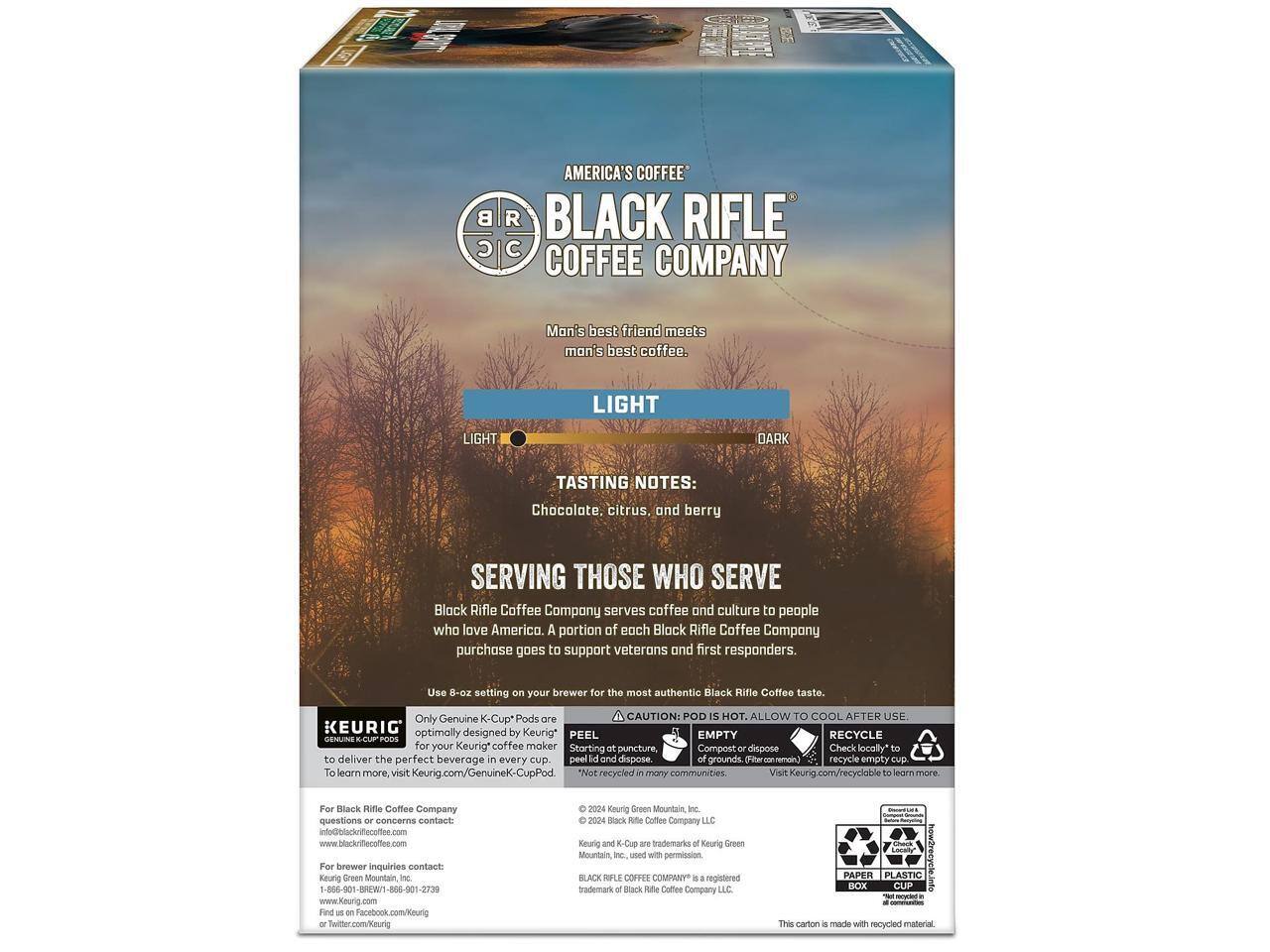 AMERICA'S COFFEE  
BLACK RIFLE COFFEE COMPANY  

Man's best friend meets man's best coffee.  

LIGHT  
DARK  

TASTING NOTES: Chocolate, citrus, and berry  

SERVING THOSE WHO SERVE  
Black Rifle Coffee Company serves coffee and culture to people who love America. A portion of each Black Rifle Coffee Company purchase goes to support veterans and first responders.  

Use 8-oz setting on your brewer for the most authentic Black Rifle Coffee taste.  

Only Genuine K-Cup* Pods  
CAUTION: POD IS HOT. ALLOW TO COOL AFTER USE.  
PEEL EMPTY for your Keurig* coffee maker Starting at puncture, Compost or dispose of grounds. (Fiber To learn more, visit Keurig.com/Genuine-K-CupPod)  
RECYCLE Check locally to recycle empty cup to learn more.  

For Black Rifle Coffee Company questions or concerns contact:  
www.blackriflecoffee.com  
1-866-901-BREW / 1-866-901-1399  
For brewer inquiries contact:  
www.keurig.com  
Find us on Facebook.com/Keurig or Twitter.com