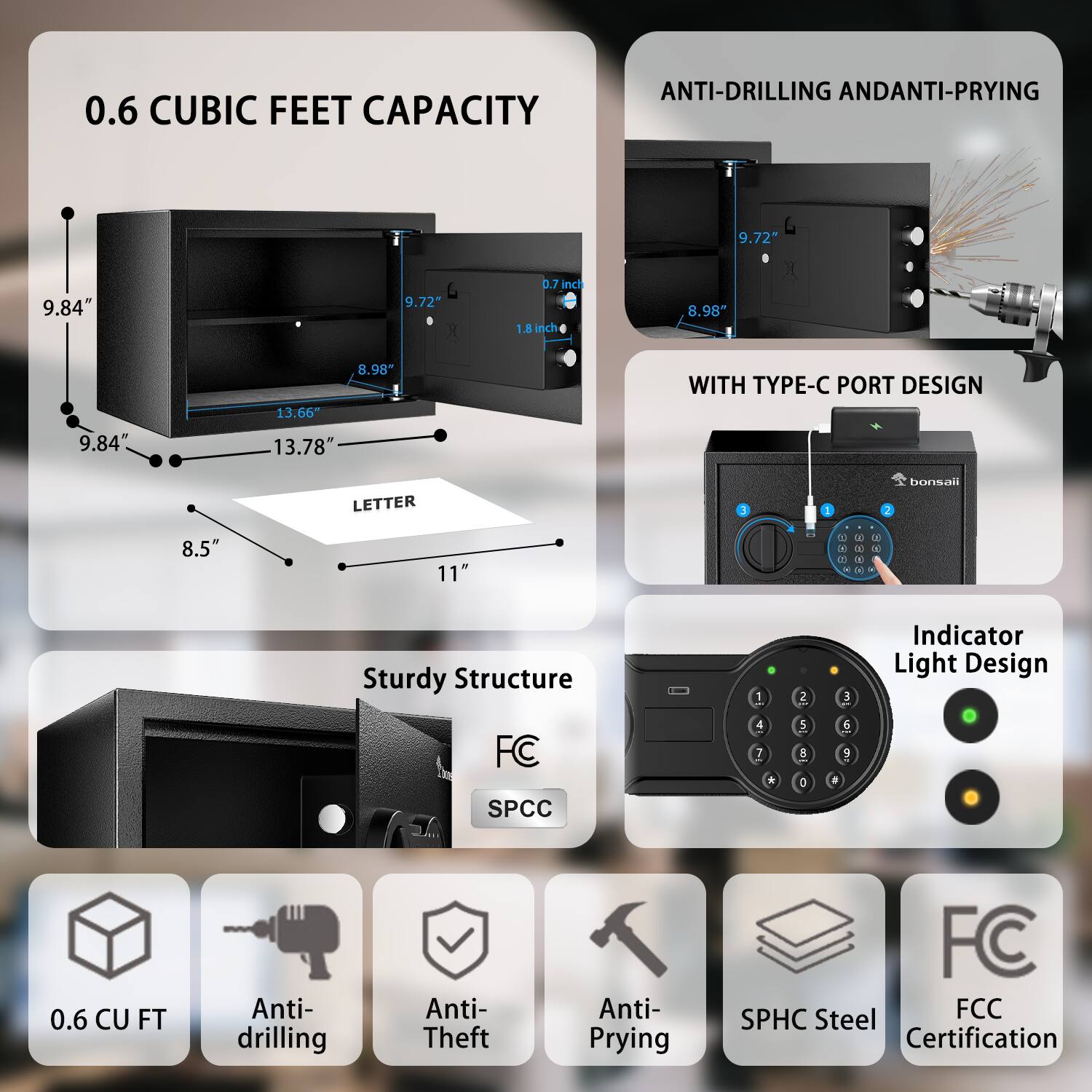 0.6 CUBIC FEET CAPACITY

ANTI-DRILLING AND ANTI-PRYING

WITH TYPE-C PORT DESIGN

Sturdy Structure

Indicator Light Design

0.6 CU FT Anti-drilling Anti-Theft Anti-Prying FC SPCC Steel FCC Certification

9.84" 9.72" 8.98" 13.66" 13.78" 8.5" 11" 9.72" 0.7 inch 1.8 inch 8.98" 9.84" 8.98" 13.66" 13.78" LETTER

FC SPCC

Anti-drilling Anti-Theft Anti-Prying SPHC Steel FCC Certification