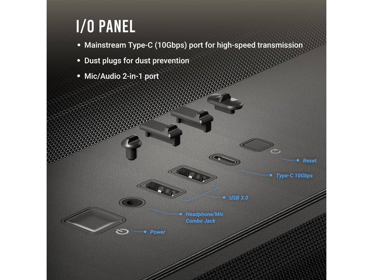 I/O PANEL  
- Mainstream Type-C (10Gbps) port for high-speed transmission  
- Dust plugs for dust prevention  
- Mic/Audio 2-in-1 port  

- Reset  
- Type-C 10Gbps  
- USB 3.0  
- Headphone/Mic Combo Jack  
- Power