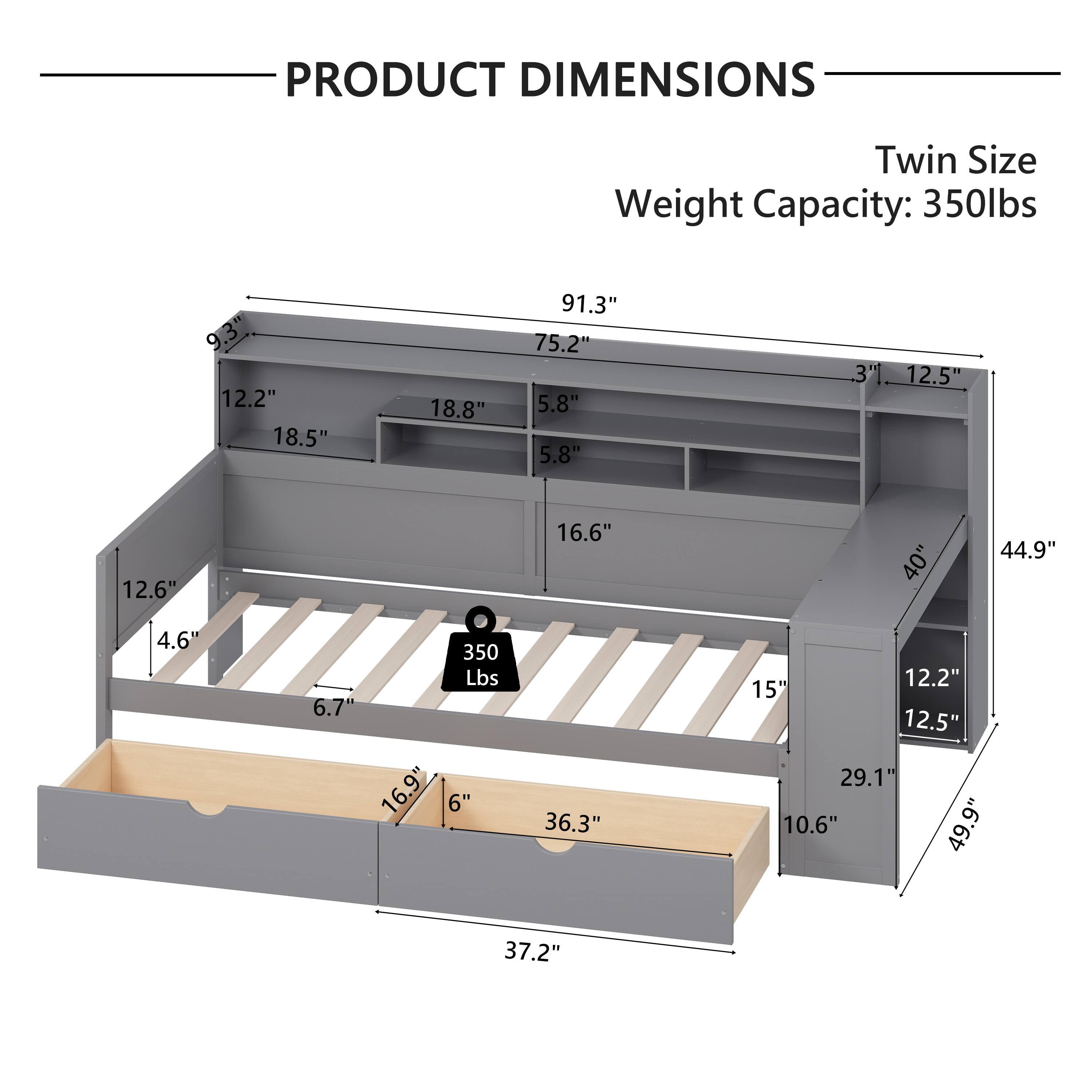 PRODUCT DIMENSIONS  
Twin Size  
Weight Capacity: 350lbs  

- 9.3"  
- 12.2"  
- 18.5"  
- 18.8"  
- 91.3"  
- 75.2"  
- 5.8"  
- 5.8"  
- 3"  
- 12.5"  
- 12.6"  
- 16.6"  
- 40"  
- 44.9"  
- 4.6"  
- 350 Lbs  
- 6.7"  
- 16.9"  
- 6"  
- 36.3"  
- 12.2"  
- 15"  
- 12.5"  
- 29.1"  
- 10.6"  
- 49.9"  
- 37.2"