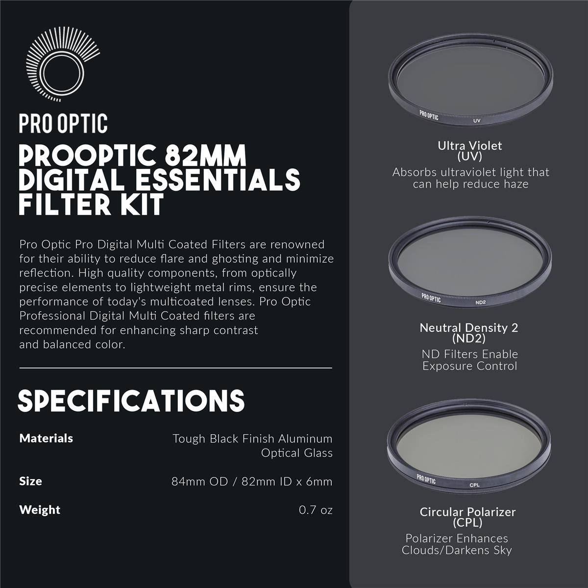 PRO OPTIC  
PROOPTIC 82MM DIGITAL ESSENTIALS FILTER KIT  

Ultra Violet (UV)  
Absorbs ultraviolet light that can help reduce haze  

Pro Optic Pro Digital Multi Coated Filters are renowned for their ability to reduce flare and ghosting and minimize reflection. High quality components, from optically precise elements to lightweight metal rims, ensure the performance of today's multicoated lenses. Pro Optic Professional Digital Multi Coated filters are recommended for enhancing sharp contrast and balanced color.  

SPECIFICATIONS  
Materials: Tough Black Finish Aluminum Optical Glass  
Size: 84mm OD / 82mm ID x 6mm  
Weight: 0.7 oz  

NDR Neutral Density 2 (ND2)  
ND Filters Enable Exposure Control  

CPL Circular Polarizer (CPL)  
Polarizer Enhances Clouds/Darkens Sky