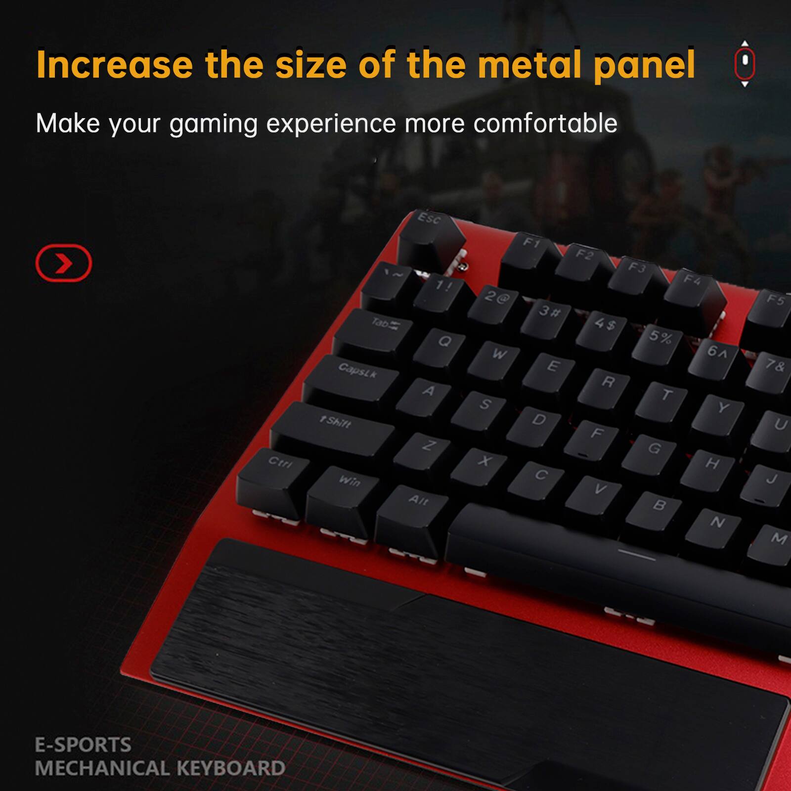 Increase the size of the metal panel  
Make your gaming experience more comfortable  

E-SPORTS MECHANICAL KEYBOARD