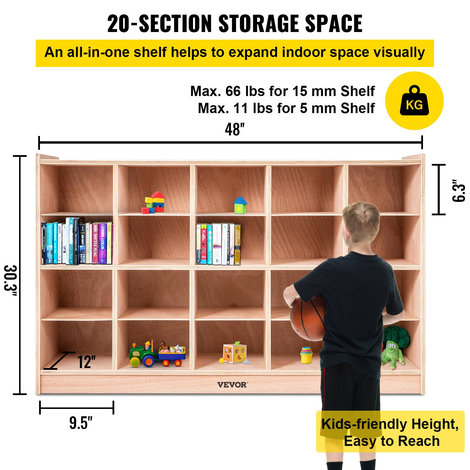 20-SECTION STORAGE SPACE
An all-in-one shelf helps to expand indoor space visually
Max. 66 lbs for 15 mm Shelf
Max. 11 lbs for 5 mm Shelf
48"
KG
6.3"
30.3"
12"
VEVOR
9.5"
Kids-friendly Height, Easy to Reach