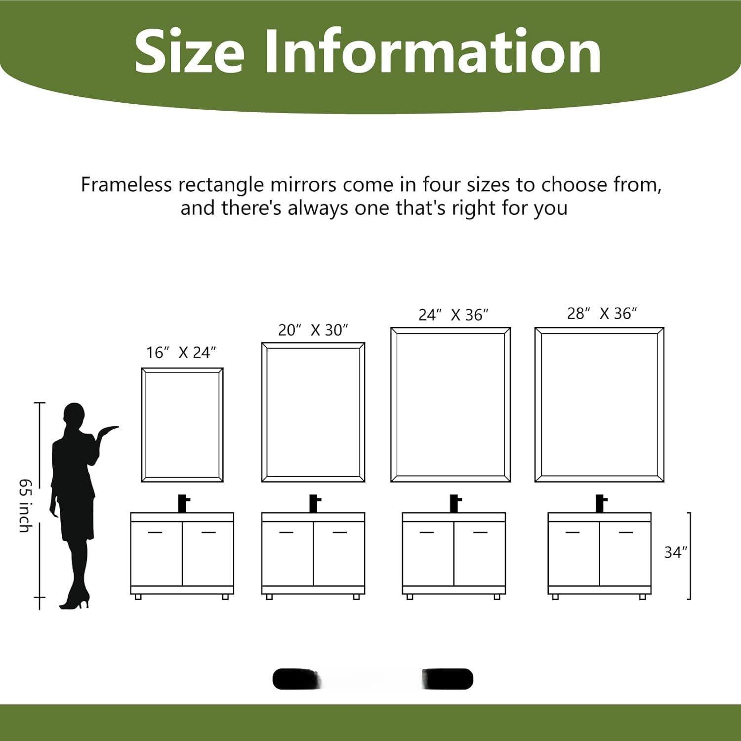 Size Information

Frameless rectangle mirrors come in four sizes to choose from, and there's always one that's right for you

16" X 24"
20" X 30"
24" X 36"
28" X 36"

65 inch
34"