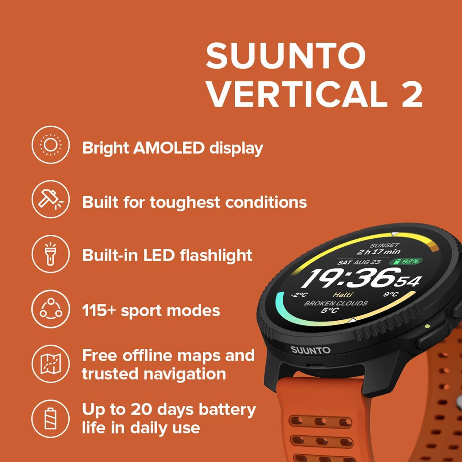 SUUNTO VERTICAL 2  
Bright AMOLED display  
Built for toughest conditions  
SUNSET 2h17min  
Built-in LED flashlight  
SAT AUG 25  
92%  
19:36:54  
-2C  
Halti 9C  
BROKEN CLOUDS  
115+ sport modes  
5C  
Free offline maps and trusted navigation  
SUUNTO  
Up to 20 days battery life in daily use
