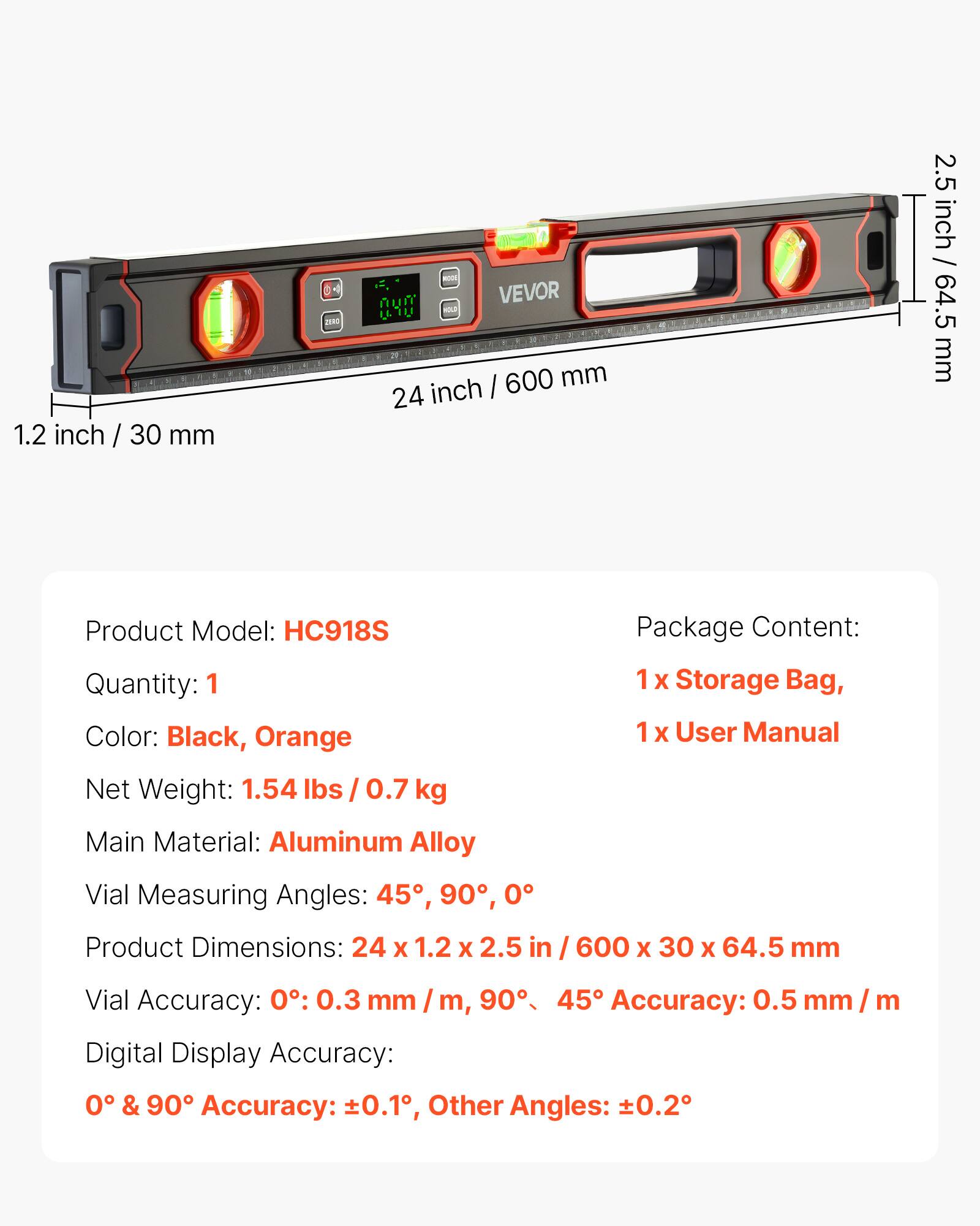1.2 inch / 30 mm

ZURO
GEL! 1000 VEVOR WOLD / 600 mm 24 inch

2.5 inch / 64.5 mm

Product Model: HC918S
Quantity: 1
Color: Black, Orange
Package Content: 1 X Storage Bag, 1 X User Manual
Net Weight: 1.54 lbs / 0.7 kg
Main Material: Aluminum Alloy
Vial Measuring Angles: 45°, 90°, 0°
Product Dimensions: 24 X 1.2 X 2.5 in / 600 X 30 X 64.5 mm
Vial Accuracy: 0°: 0.3 mm / m, 90°, 45° Accuracy: 0.5 mm / m
Digital Display Accuracy: 0° & 90° Accuracy: ±0.1°, Other Angles: ±0.2°