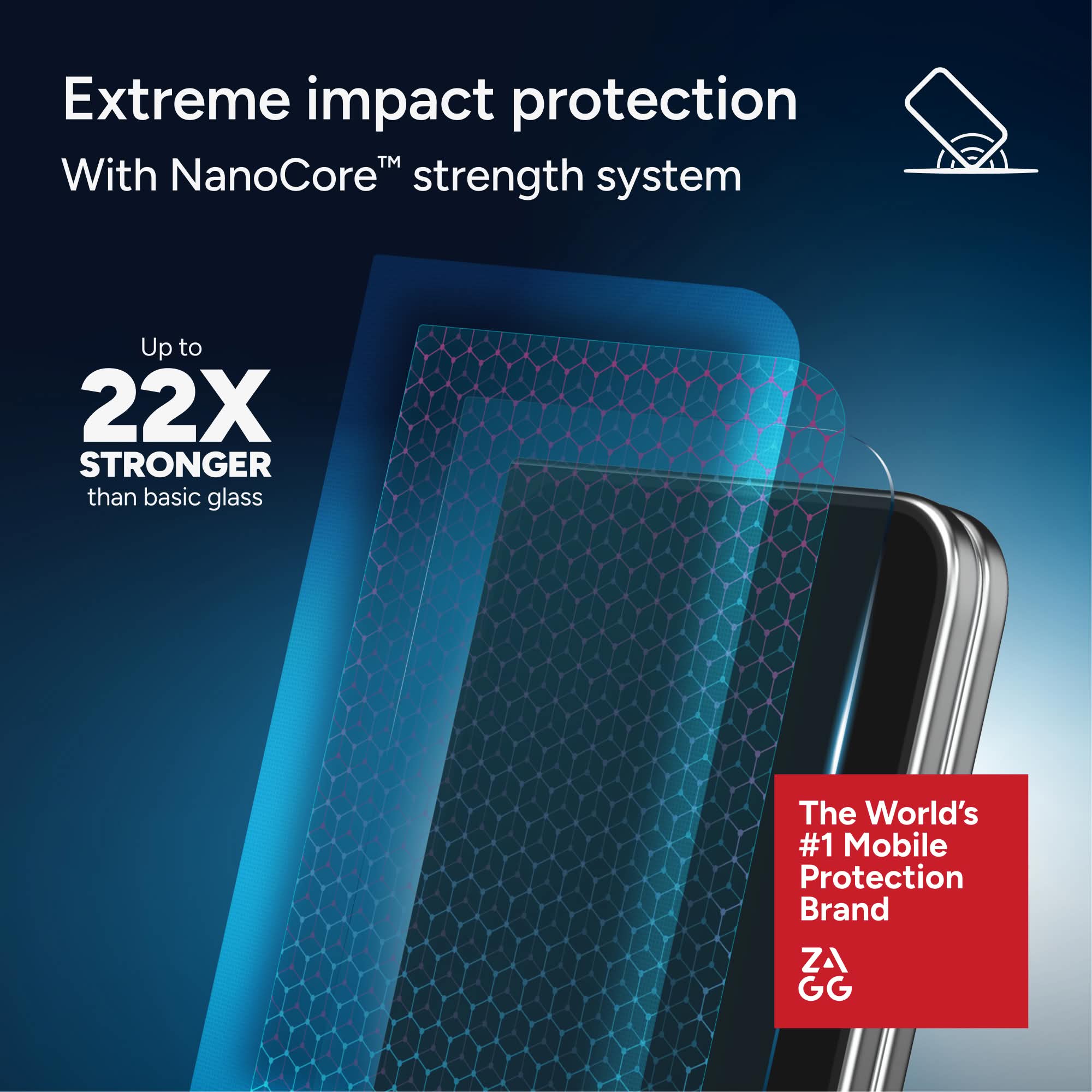 Extreme impact protection  
With NanoCore™ strength system  

Up to 22X STRONGER than basic glass  

The World's #1 Mobile Protection Brand  

ZA GG