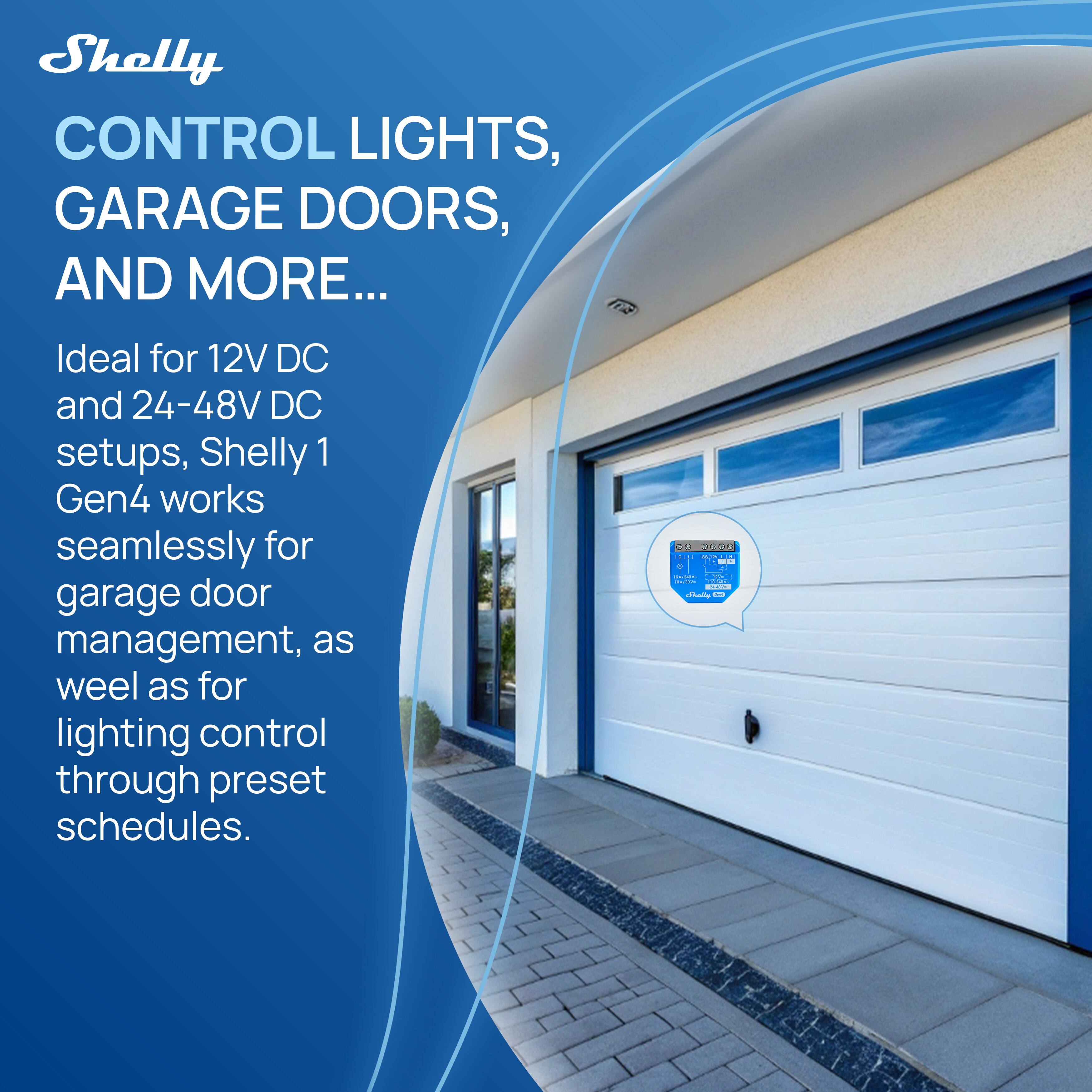 Shelly  
CONTROL LIGHTS, GARAGE DOORS, AND MORE...  

Ideal for 12V DC and 24-48V DC setups, Shelly 1 Gen4 works seamlessly for garage door management, as well as for lighting control through preset schedules.