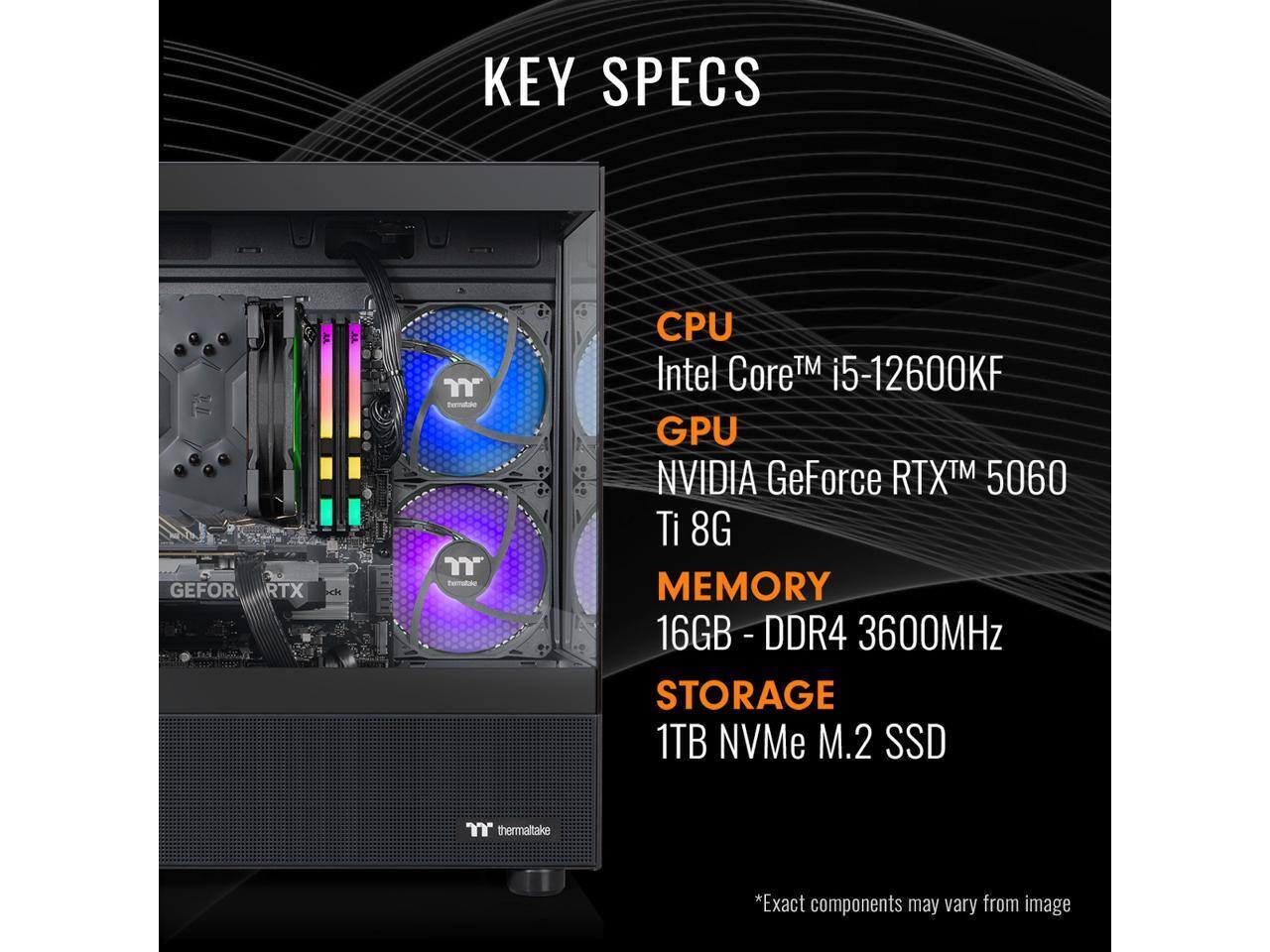 KEY SPECS

CPU  
Intel Core™ i5-12600KF

GPU  
NVIDIA GeForce RTX™ 5060 Ti 8G

MEMORY  
16GB - DDR4 - 3600MHz

STORAGE  
1TB NVMe M.2 SSD

*Exact components may vary from image