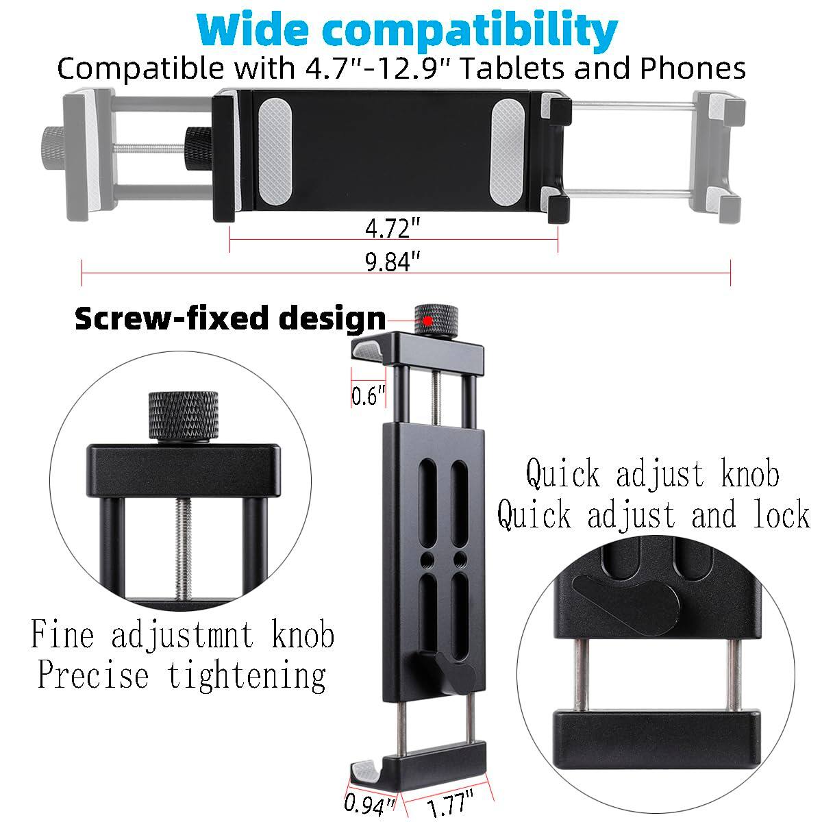 Wide compatibility  
Compatible with 4.7"-12.9" Tablets and Phones  

Screw-fixed design  
Fine adjustment knob  
Precise tightening  

Quick adjust knob  
Quick adjust and lock  

4.72"  
9.84"  

0.6"  
0.94"  
1.77"