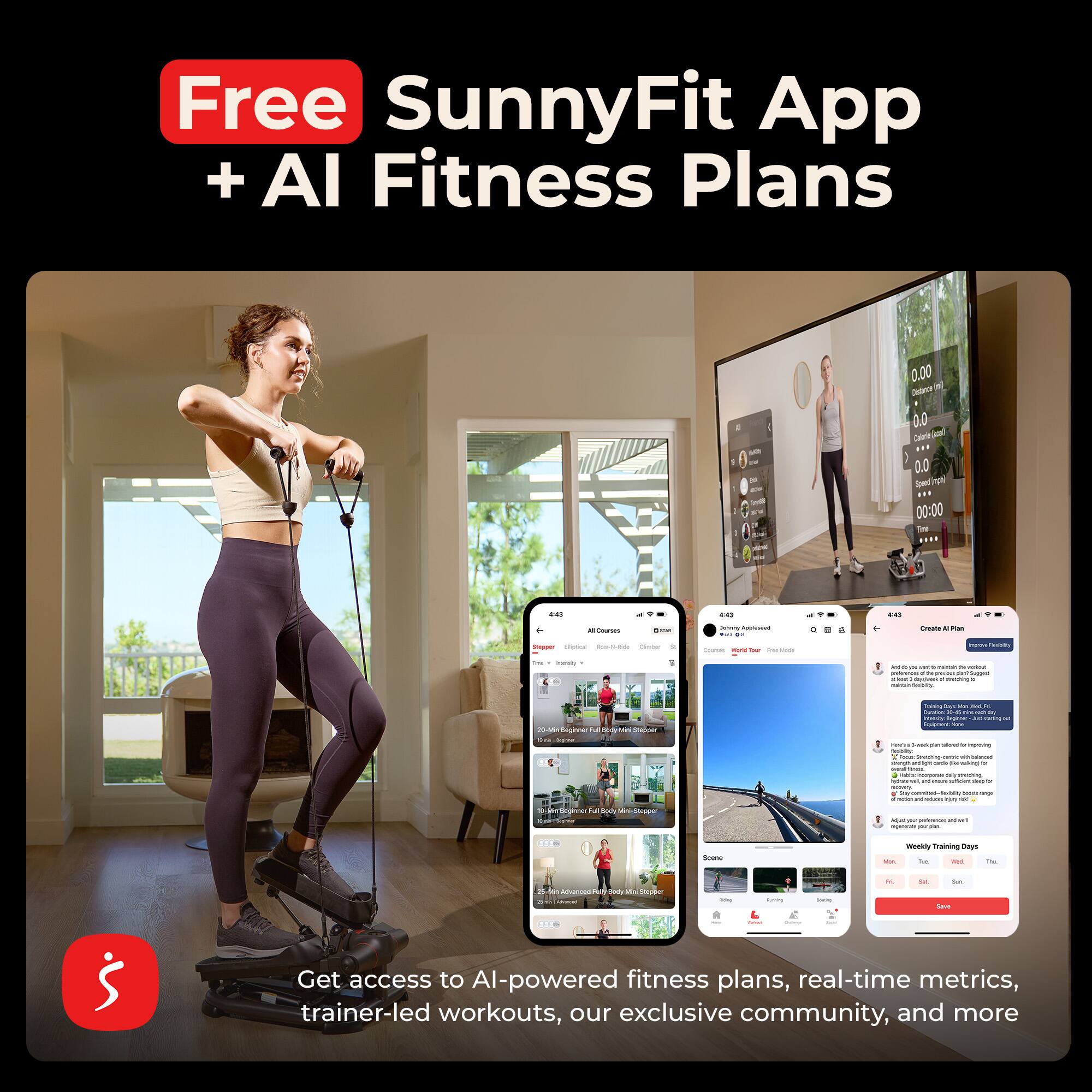 Free SunnyFit App + AI Fitness Plans

0.00
0.0 Calorie 0.0 Speed in/min 00:00
441
ccc)
cas
AI Courses
ama
July Appleseed THE
owne A Man
Stopper toptical Roo-tt-Ride Clube
Courtes Weld for for Made
Impire PreDity
intamily
pm - N the - haper dayshed . oniStry
20-Mr Segme Aut Sody Mes Stepper Orghner
Days A Curation . min. 50 NI manity Meginer - Touprent - back san by imports toublity: foom carric we saved thange anaillyn sanic - % Servin - - -
10-360m Degenner Body
Starpper
Ite commited- boors ongi - - - Afuc ~ perfences regener your size.
Scene
Weekly Training Days RV. FBC
 Messed
100% 2H Stepper
-
Turving
Seeding
u in Save
$

Get access to AI-powered fitness plans, real-time metrics, trainer-led workouts, our exclusive community